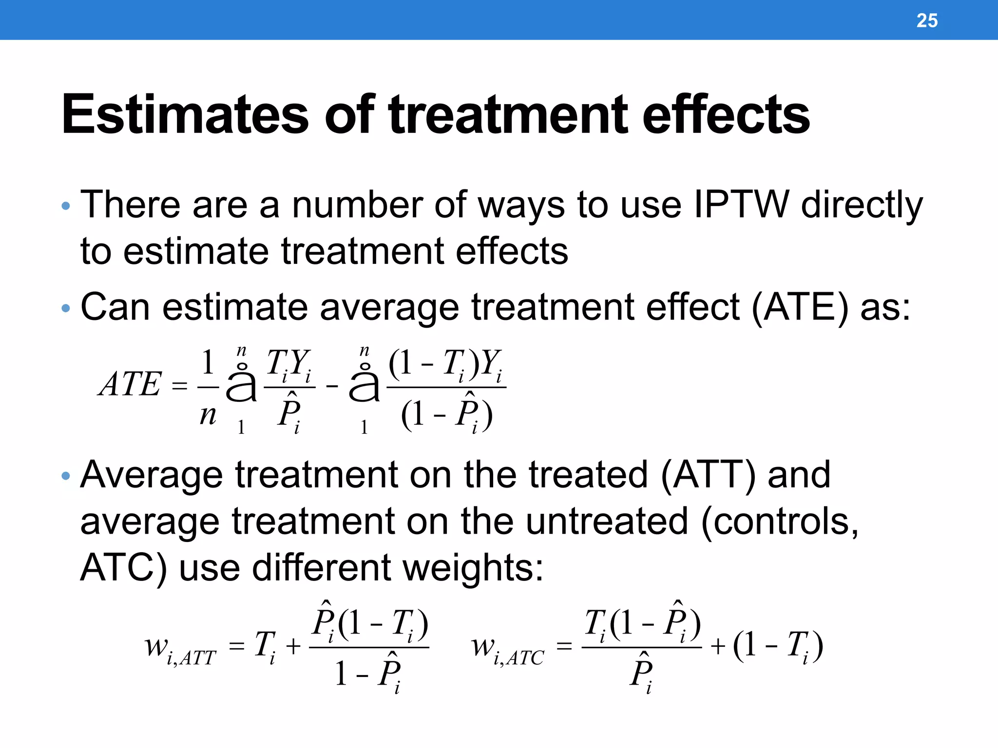 Estimates of treatment effects
• There are a number of ways to use IPTW directly
to estimate treatment effects
• Can estimate average treatment effect (ATE) as:
• Average treatment on the treated (ATT) and
average treatment on the untreated (controls,
ATC) use different weights:
25
ATE =
1
n
TiYi
ˆPi1
n
å -
(1-Ti )Yi
(1- ˆPi )1
n
å
wi,ATT = Ti +
ˆPi (1-Ti )
1- ˆPi
wi,ATC =
Ti (1- ˆPi )
ˆPi
+(1-Ti )
 