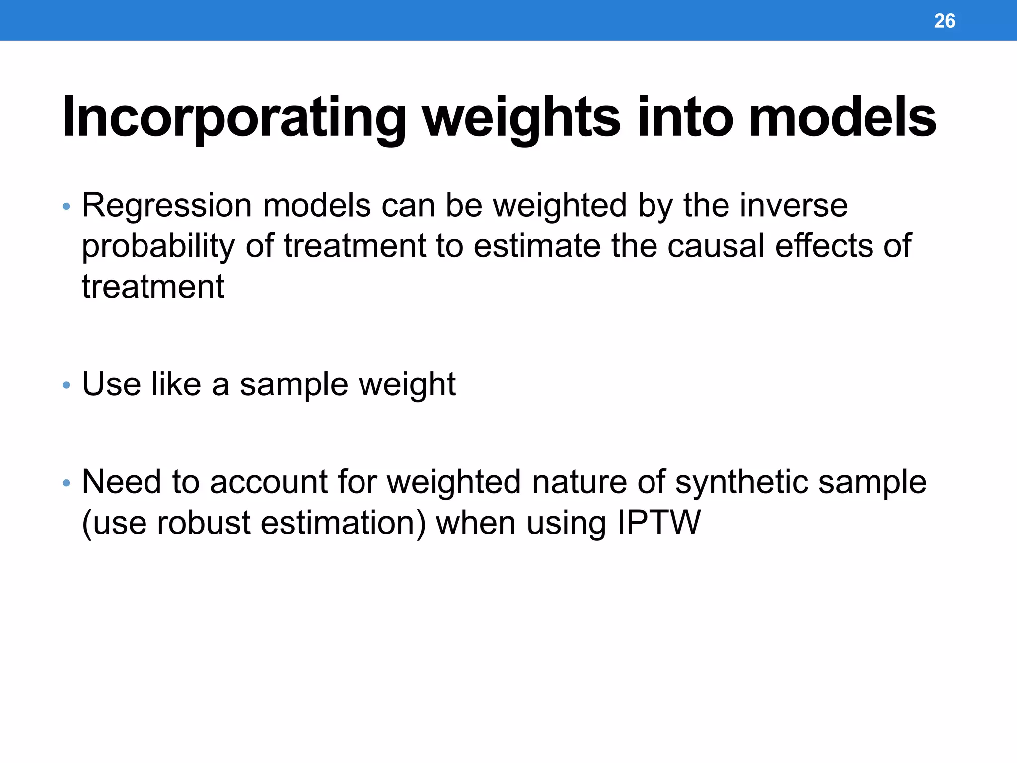 Incorporating weights into models
• Regression models can be weighted by the inverse
probability of treatment to estimate the causal effects of
treatment
• Use like a sample weight
• Need to account for weighted nature of synthetic sample
(use robust estimation) when using IPTW
26
 