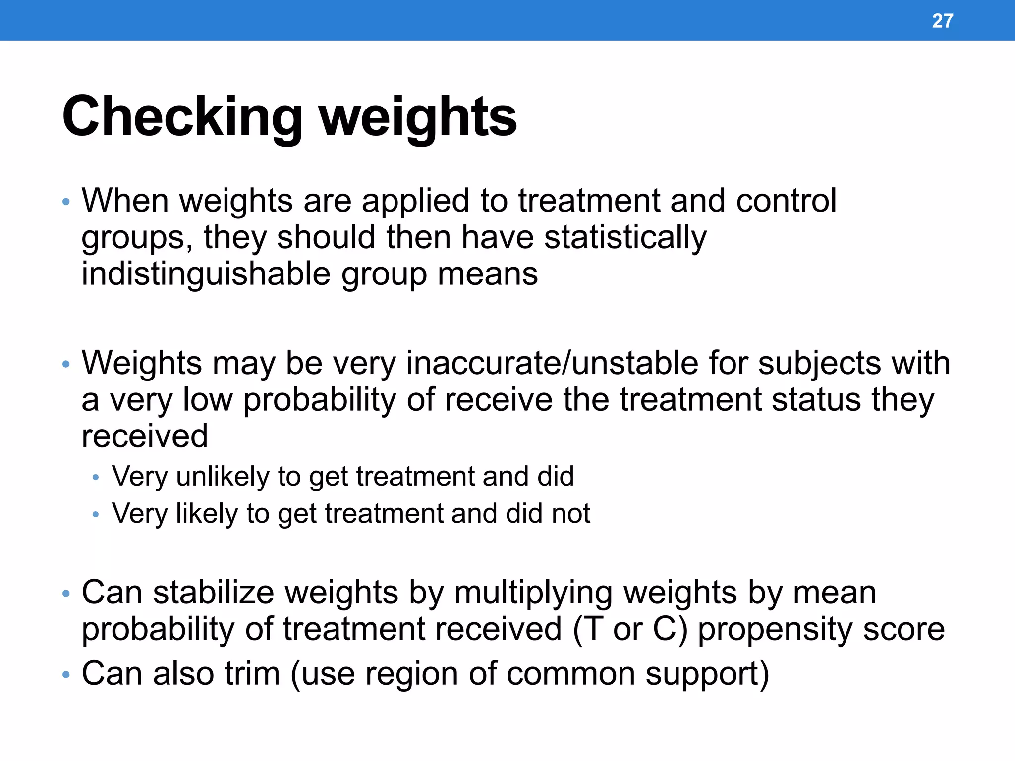 Checking weights
• When weights are applied to treatment and control
groups, they should then have statistically
indistinguishable group means
• Weights may be very inaccurate/unstable for subjects with
a very low probability of receive the treatment status they
received
• Very unlikely to get treatment and did
• Very likely to get treatment and did not
• Can stabilize weights by multiplying weights by mean
probability of treatment received (T or C) propensity score
• Can also trim (use region of common support)
27
 