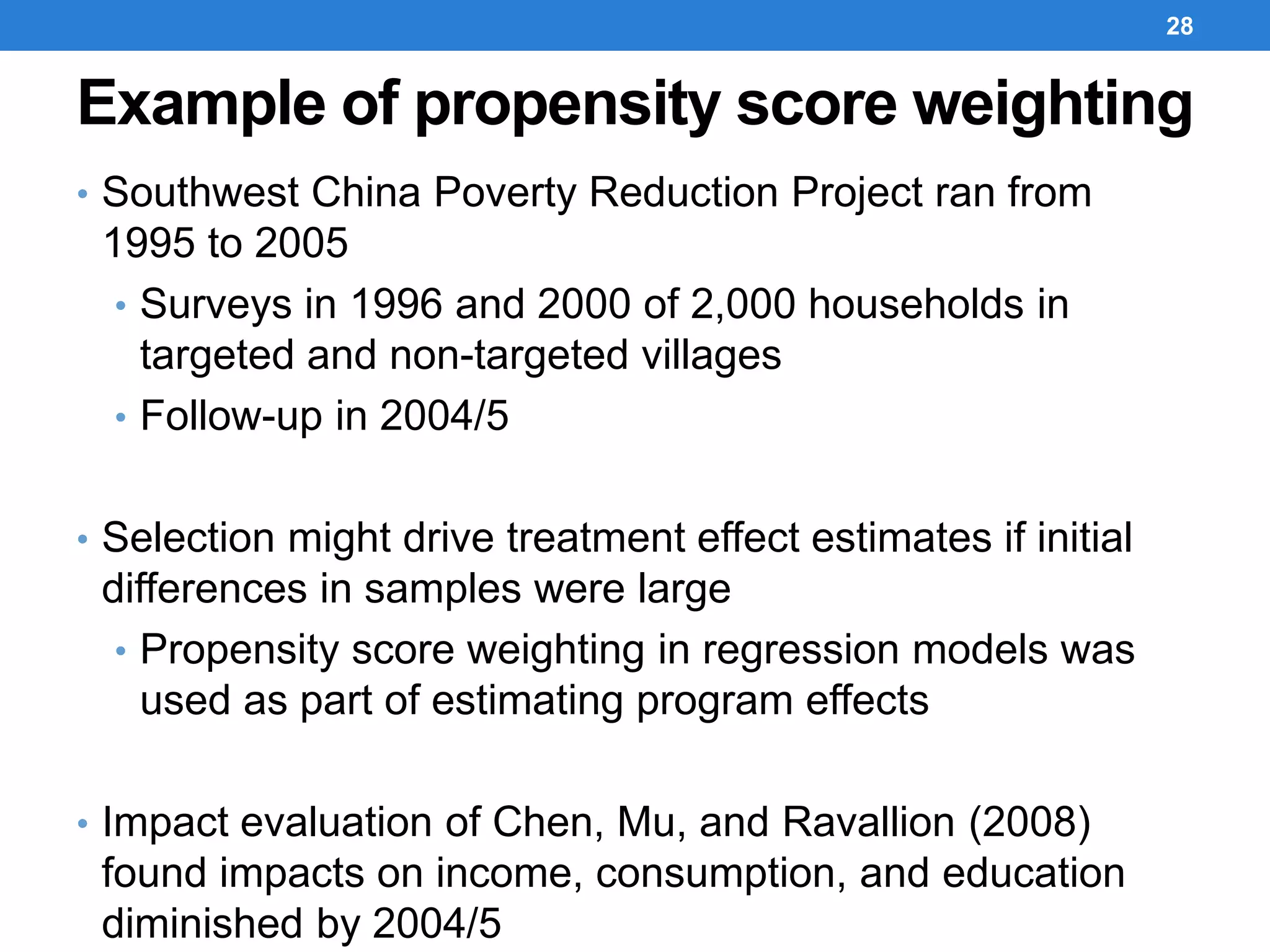 Example of propensity score weighting
• Southwest China Poverty Reduction Project ran from
1995 to 2005
• Surveys in 1996 and 2000 of 2,000 households in
targeted and non-targeted villages
• Follow-up in 2004/5
• Selection might drive treatment effect estimates if initial
differences in samples were large
• Propensity score weighting in regression models was
used as part of estimating program effects
• Impact evaluation of Chen, Mu, and Ravallion (2008)
found impacts on income, consumption, and education
diminished by 2004/5
28
 