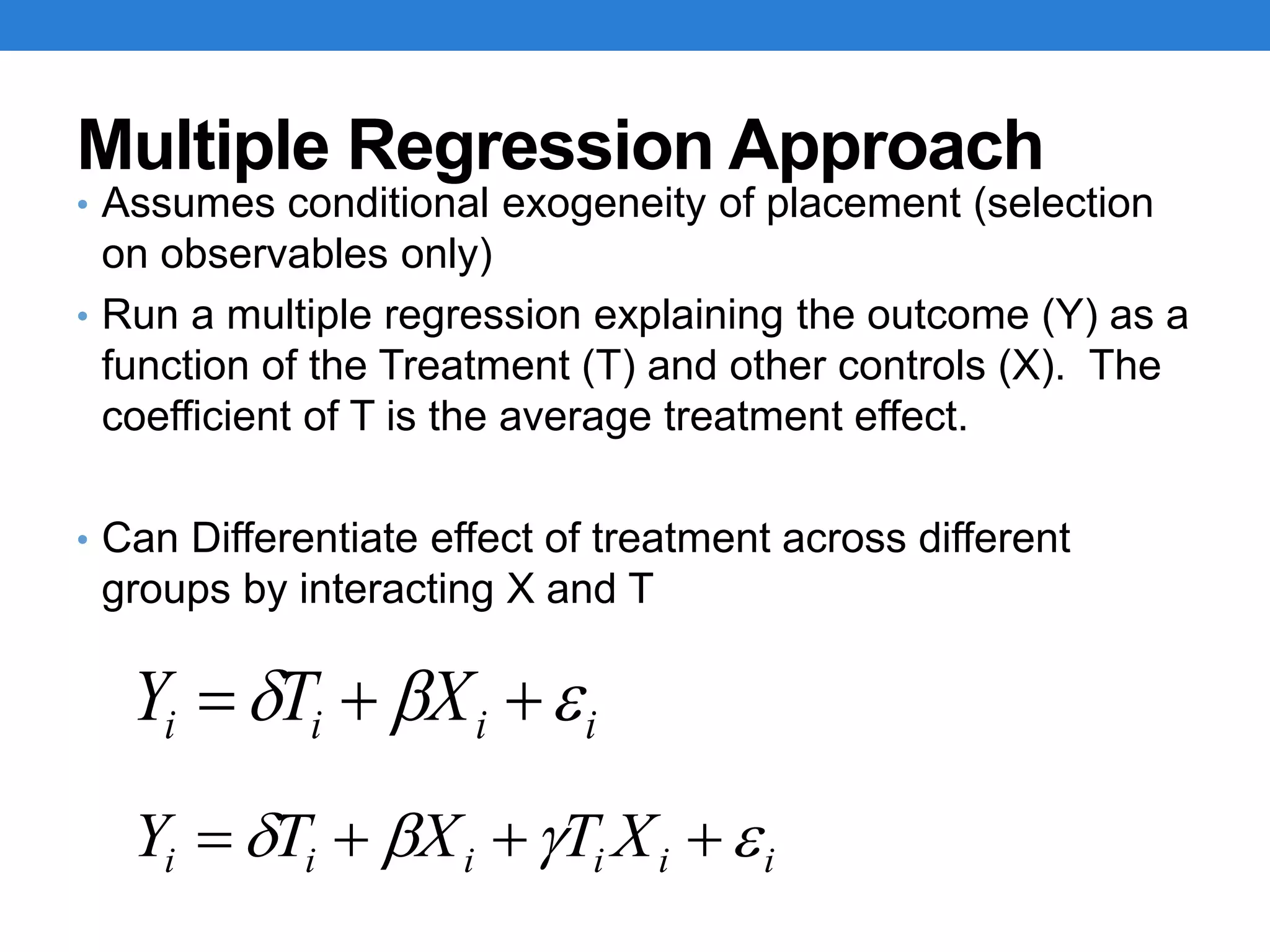 Multiple Regression Approach
• Assumes conditional exogeneity of placement (selection
on observables only)
• Run a multiple regression explaining the outcome (Y) as a
function of the Treatment (T) and other controls (X). The
coefficient of T is the average treatment effect.
• Can Differentiate effect of treatment across different
groups by interacting X and T
iiii XTY  
iiiiii XTXTY  
 