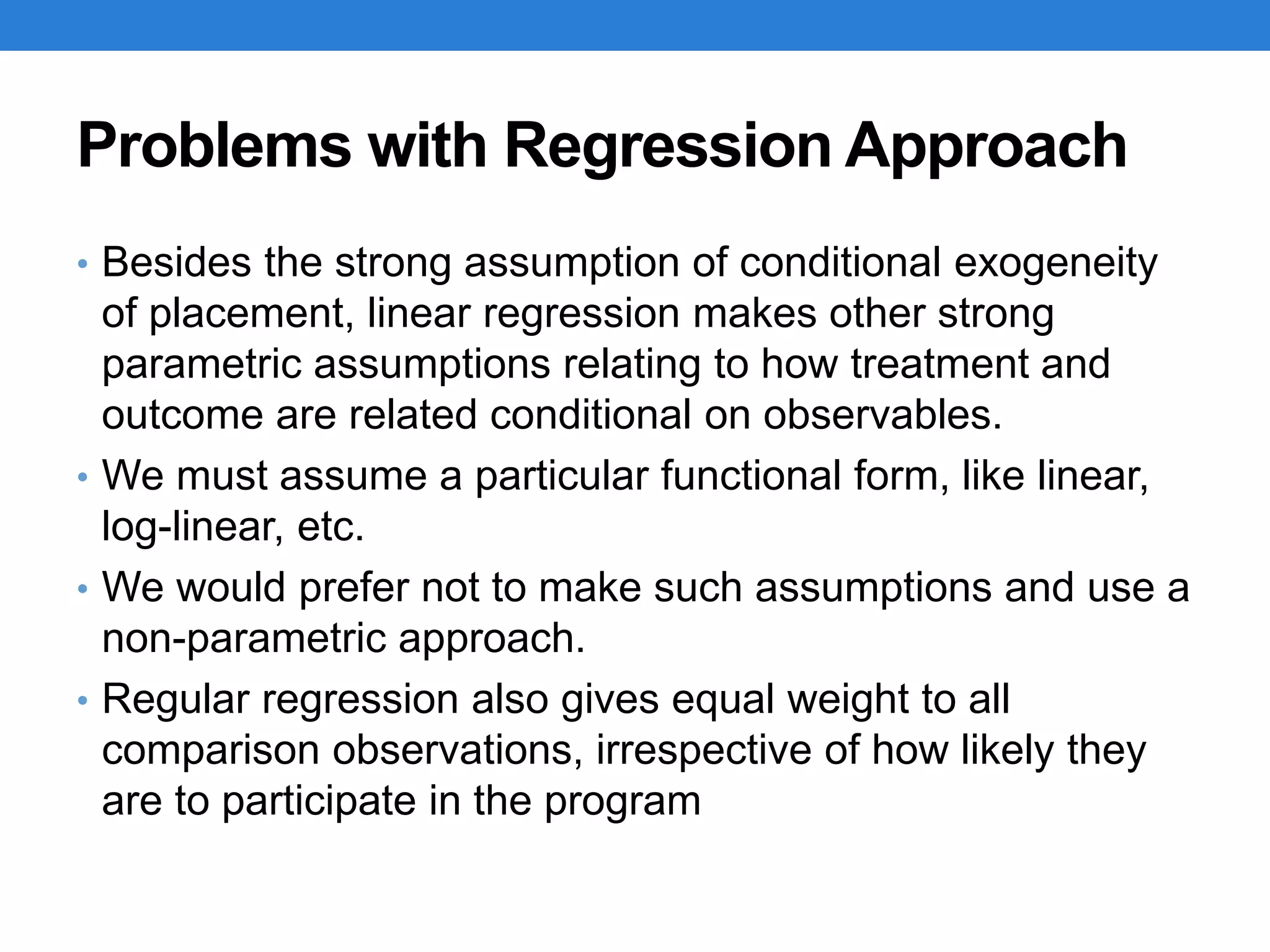 Problems with Regression Approach
• Besides the strong assumption of conditional exogeneity
of placement, linear regression makes other strong
parametric assumptions relating to how treatment and
outcome are related conditional on observables.
• We must assume a particular functional form, like linear,
log-linear, etc.
• We would prefer not to make such assumptions and use a
non-parametric approach.
• Regular regression also gives equal weight to all
comparison observations, irrespective of how likely they
are to participate in the program
 