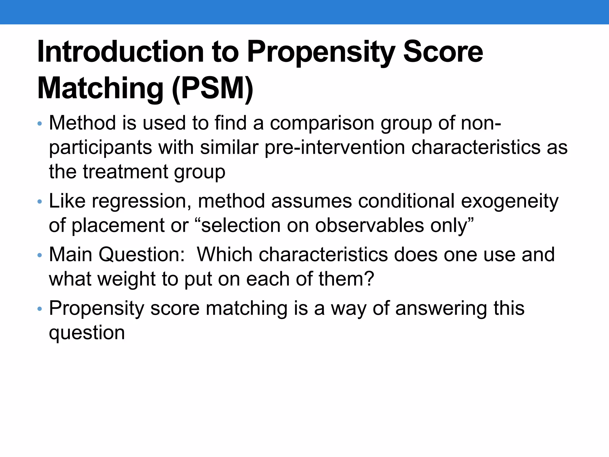 Introduction to Propensity Score
Matching (PSM)
• Method is used to find a comparison group of non-
participants with similar pre-intervention characteristics as
the treatment group
• Like regression, method assumes conditional exogeneity
of placement or “selection on observables only”
• Main Question: Which characteristics does one use and
what weight to put on each of them?
• Propensity score matching is a way of answering this
question
 