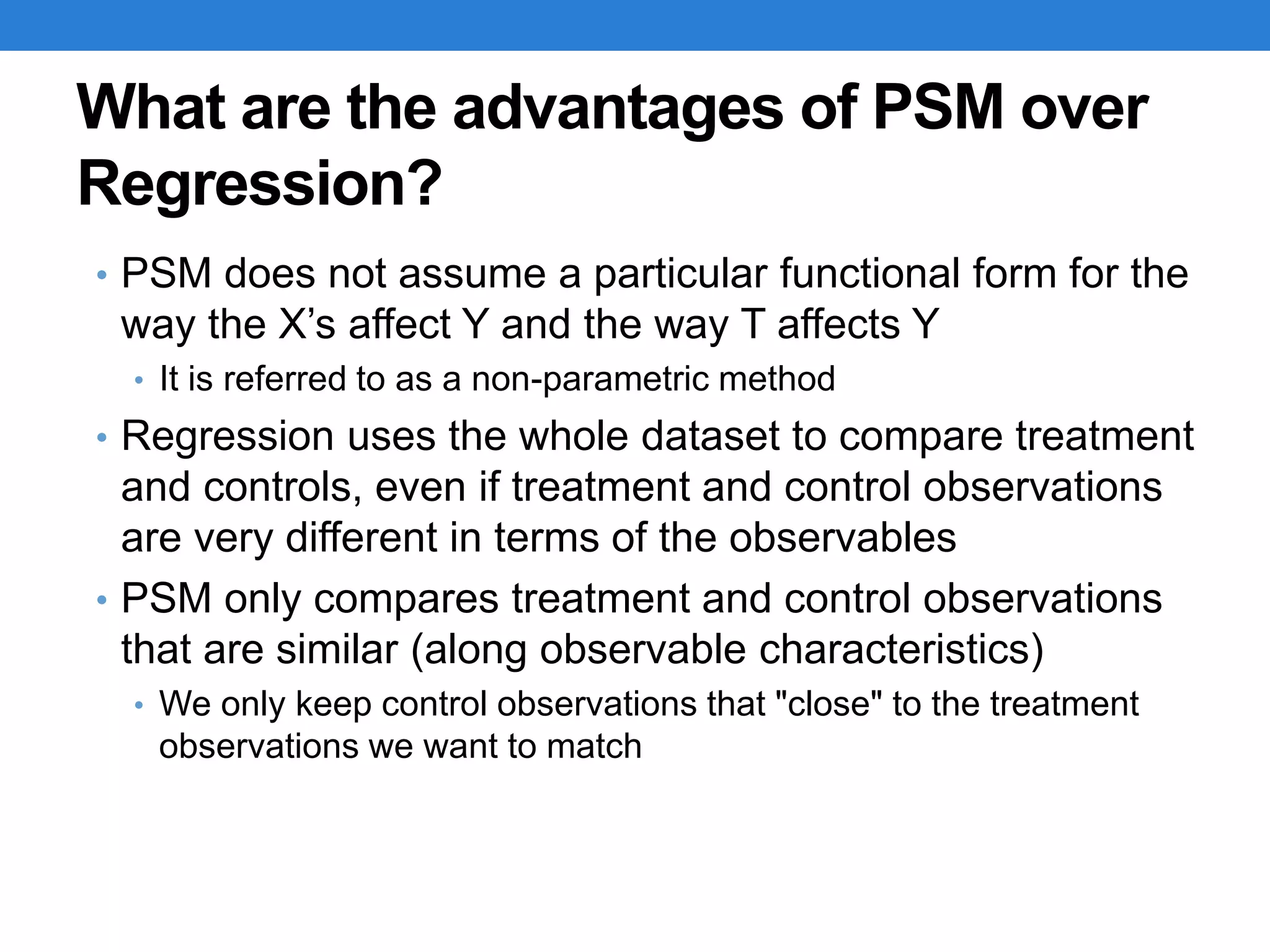 What are the advantages of PSM over
Regression?
• PSM does not assume a particular functional form for the
way the X’s affect Y and the way T affects Y
• It is referred to as a non-parametric method
• Regression uses the whole dataset to compare treatment
and controls, even if treatment and control observations
are very different in terms of the observables
• PSM only compares treatment and control observations
that are similar (along observable characteristics)
• We only keep control observations that "close" to the treatment
observations we want to match
 