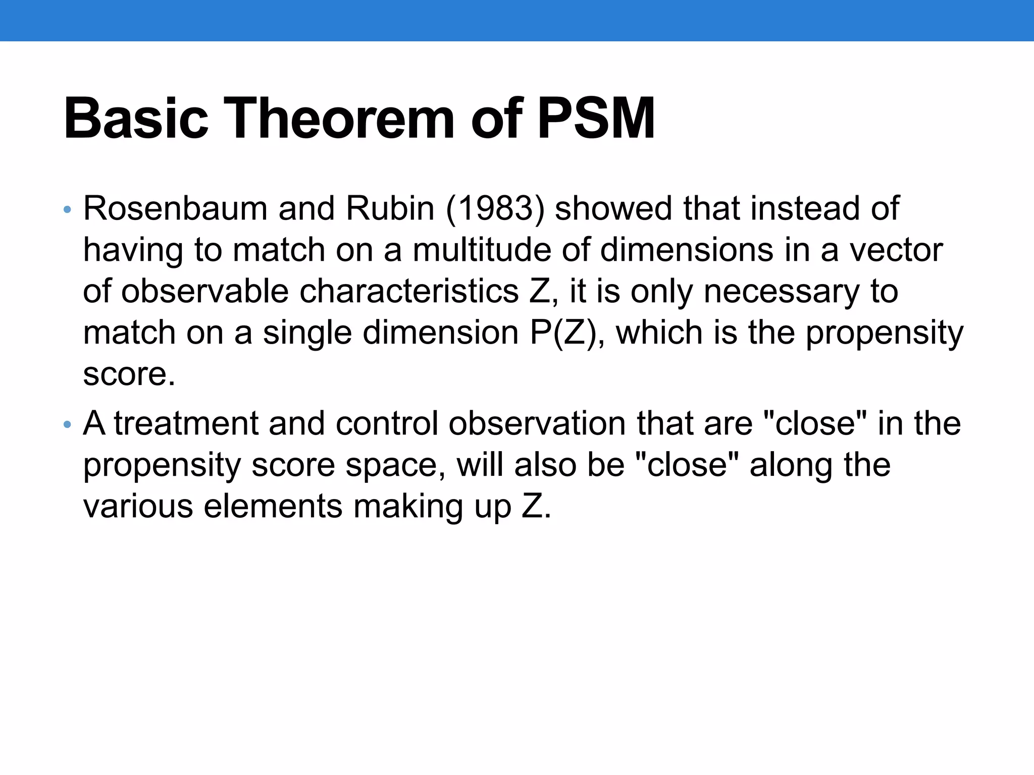 Basic Theorem of PSM
• Rosenbaum and Rubin (1983) showed that instead of
having to match on a multitude of dimensions in a vector
of observable characteristics Z, it is only necessary to
match on a single dimension P(Z), which is the propensity
score.
• A treatment and control observation that are "close" in the
propensity score space, will also be "close" along the
various elements making up Z.
 