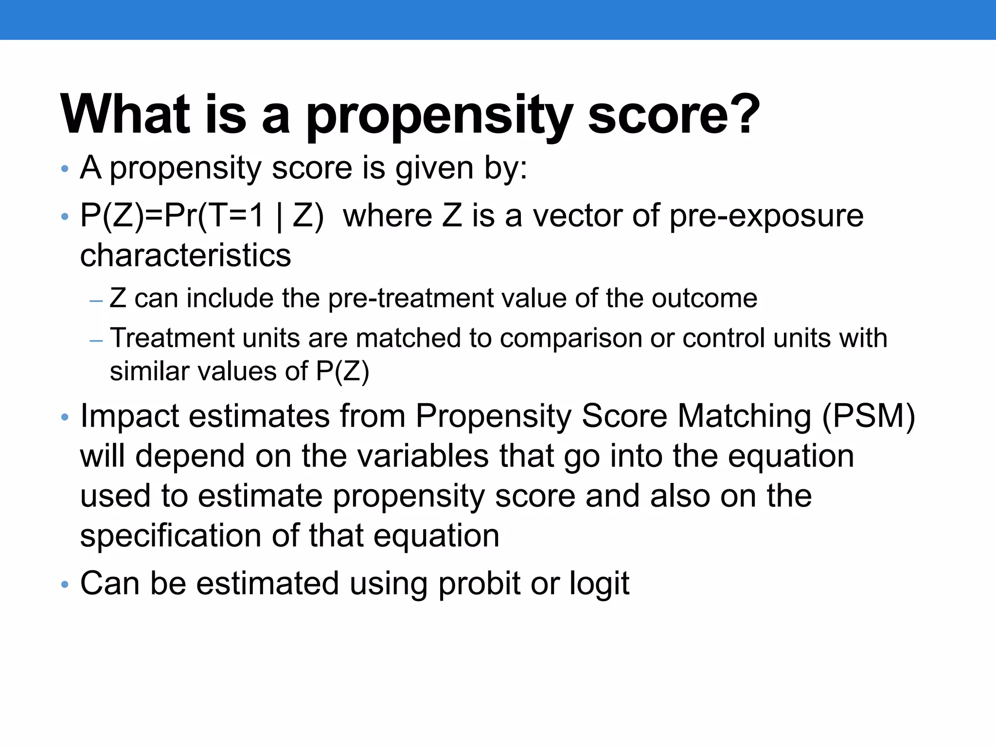 What is a propensity score?
• A propensity score is given by:
• P(Z)=Pr(T=1 | Z) where Z is a vector of pre-exposure
characteristics
– Z can include the pre-treatment value of the outcome
– Treatment units are matched to comparison or control units with
similar values of P(Z)
• Impact estimates from Propensity Score Matching (PSM)
will depend on the variables that go into the equation
used to estimate propensity score and also on the
specification of that equation
• Can be estimated using probit or logit
 