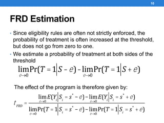 FRD Estimation
• Since eligibility rules are often not strictly enforced, the
probability of treatment is often increased at the threshold,
but does not go from zero to one.
• We estimate a probability of treatment at both sides of the
threshold
10
lim
e®0
Pr(T =1 S -e)-lim
e®0
Pr(T =1 S +e)
The effect of the program is therefore given by:
tFRD
=
lim
e®0
E(Yi
Si
= s*
-e)-lim
e®0
E(Yi
Si
= s*
+e)
lim
e®0
Pr(T =1 Si
= s*
-e)-lim
e®0
Pr(T =1 Si
= s*
+e)
 