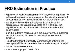 FRD Estimation in Practice
• Again we use kernel-weighted local polynomial regression to
estimate the outcome as a function of the eligibility variable Si
at each side of the threshold for the numerator of the ratio
• We then estimate a kernel-weighted local polynomial
regression of the treatment variable as a function of the
eligibility variable Si at each side of the threshold for the
denominator.
• Use the outcome regressions to estimate the mean outcomes
below and above the threshold in a window around the
threshold
• Use the treatment probability regressions to estimate the
mean probabilities of treatment below and above the threshold
• Construct the test-statistic
• Use bootstrapping to obtain SE’s
11
 