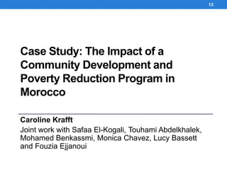 Case Study: The Impact of a
Community Development and
Poverty Reduction Program in
Morocco
Caroline Krafft
Joint work with Safaa El-Kogali, Touhami Abdelkhalek,
Mohamed Benkassmi, Monica Chavez, Lucy Bassett
and Fouzia Ejjanoui
13
 