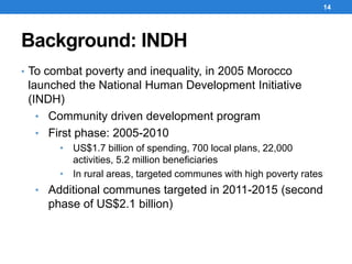 Background: INDH
• To combat poverty and inequality, in 2005 Morocco
launched the National Human Development Initiative
(INDH)
• Community driven development program
• First phase: 2005-2010
• US$1.7 billion of spending, 700 local plans, 22,000
activities, 5.2 million beneficiaries
• In rural areas, targeted communes with high poverty rates
• Additional communes targeted in 2011-2015 (second
phase of US$2.1 billion)
14
 
