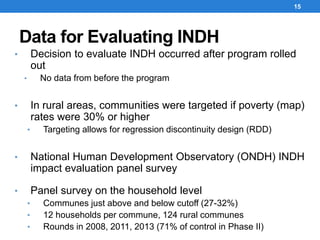 Data for Evaluating INDH
15
• Decision to evaluate INDH occurred after program rolled
out
• No data from before the program
• In rural areas, communities were targeted if poverty (map)
rates were 30% or higher
• Targeting allows for regression discontinuity design (RDD)
• National Human Development Observatory (ONDH) INDH
impact evaluation panel survey
• Panel survey on the household level
• Communes just above and below cutoff (27-32%)
• 12 households per commune, 124 rural communes
• Rounds in 2008, 2011, 2013 (71% of control in Phase II)
 