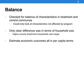 Balance
18
• Checked for balance of characteristics in treatment and
control communes
• Could only look at characteristics not affected by program
• Only clear difference was in terms of household size
• Higher poverty (treatment) households were larger
• Estimate economic outcomes all in per capita terms
 