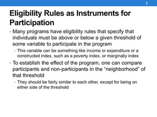 Eligibility Rules as Instruments for
Participation
• Many programs have eligibility rules that specify that
individuals must be above or below a given threshold of
some variable to participate in the program
• This variable can be something like income or expenditure or a
constructed index, such as a poverty index, or marginaliy index
• To establish the effect of the program, one can compare
participants and non-participants in the “neighborhood” of
that threshold
• They should be fairly similar to each other, except for being on
either side of the threshold
2
 