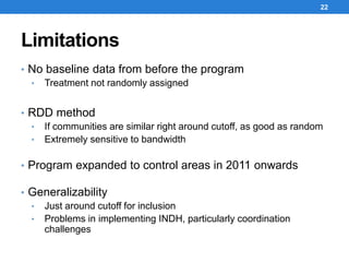 Limitations
22
• No baseline data from before the program
• Treatment not randomly assigned
• RDD method
• If communities are similar right around cutoff, as good as random
• Extremely sensitive to bandwidth
• Program expanded to control areas in 2011 onwards
• Generalizability
• Just around cutoff for inclusion
• Problems in implementing INDH, particularly coordination
challenges
 