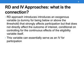 RD and IV Approaches: what is the
connection?
• RD approach introduces introduces an exogenous
variable (a dummy for being below or above the
threshold) that strongly affects participation but that does
not directly affect the outcome of interest, conditional on
controlling for the continuous effects of the eligibility
variable itself.
• This variable can essentially serve as an IV for
participation
5
 