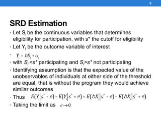 SRD Estimation
• Let Si be the continuous variables that determines
eligibility for participation, with s* the cutoff for eligibility
• Let Yi be the outcome variable of interest
•
• with Si <s* participating and Si>s* not participating
• Identifying assumption is that the expected value of the
unobservables of individuals at either side of the threshold
are equal, that is without the program they would achieve
similar outcomes
• Thus
• Taking the limit as
6
Yi
= bSi
+ui
E(Yi
s*
-e)-E(Yi
s*
+e)= E(bXi
s*
-e)-E(bXi
s*
+e)
e ®0
 
