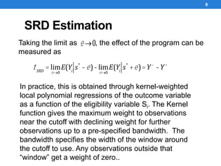 SRD Estimation
8
e ®0Taking the limit as , the effect of the program can be
measured as
tSRD
= lim
e®0
E(Yi
s*
-e)-lim
e®0
E(Yi
s*
+e)=Y-
-Y+
In practice, this is obtained through kernel-weighted
local polynomial regressions of the outcome variable
as a function of the eligibility variable Si. The Kernel
function gives the maximum weight to observations
near the cutoff with declining weight for further
observations up to a pre-specified bandwidth. The
bandwidth specifies the width of the window around
the cutoff to use. Any observations outside that
“window” get a weight of zero..
 