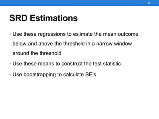 SRD Estimations
• Use these regressions to estimate the mean outcome
below and above the threshold in a narrow window
around the threshold
• Use these means to construct the test statistic
• Use bootstrapping to calculate SE’s
9
 