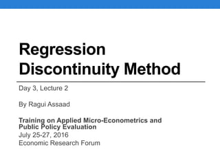 Regression
Discontinuity Method
Day 3, Lecture 2
By Ragui Assaad
Training on Applied Micro-Econometrics and
Public Policy Evaluation
July 25-27, 2016
Economic Research Forum
 