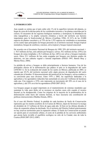 ESTUDIO REGIONAL FORESTAL DE LA UNIDAD DE MANEJO
FORESTAL 0901 (Cuajimalpa-Alvaro Obregon-Magdalena Contreras) D. F.
11
1. INTRODUCCIÓN
Aun cuando se estima que el país cubre sólo 1% de la superficie terrestre del planeta, es
hogar de cerca de la décima parte de los vertebrados terrestres y las plantas conocidas por la
ciencia. El encuentro de las regiones biológicas neoártica y neotropical, la abundancia de
islas topográficas y la amplia variación climática a través del territorio son factores
importantes para la biodiversidad de México (Castilleja 1996). El 81% de las 25,000
especies de plantas vasculares y el 75% de las 1,352 especies de vertebrados se encuentran
en los cuatro tipos principales de bosque presentes en el territorio nacional: bosque tropical
montañoso, bosque de coníferas y encinos, selva tropical y bosque tropical estacional.
De acuerdo con el Inventario Nacional de Bosques de 1999, 29% del territorio nacional, i.
e. 56.5 millones de has, está cubierto por bosques y selvas; 30.2 millones de has. (54%) son
bosques de zonas templadas y 26.3 millones de has. (46%) son selvas y bosques tropicales
secos. Otros 22.1 millones de has están ocupadas por bosques con distintos grados de
deterioro, sin una cubierta vegetal o forestal importante (INEGI 1997, Barton Bray y
Merino Pérez, 2004).
La pérdida de selvas y bosques se debe principalmente a factores humanos. Uno de los
principales efectos de la deforestación que padece el país es la degradación del suelo
(ANEXO 1). En la evaluación del estado de los suelos en México, publicada en 2003, se
reporta que 45.2% del territorio nacional sufre algún proceso de degradación del suelo
causada por el hombre. El desconocimiento del potencial de los bosques y selvas conduce a
su conversión para usos diversos. Entre 1976 y 2002, las superficies dedicadas a la
agricultura y los agostaderos inducidos han aumentado en cerca de 5 millones de hectáreas
cada una. Con respecto a 1976, esto representa un incremento del 20% en el caso de la
agricultura, y del 35% en el de los agostaderos (PND 2007-2012).
Los bosques juegan un papel importante en el mantenimiento de sistemas mundiales que
sustentan la vida, pero dicho rol se reconoce en muchos casos sólo cuando el recurso
forestal ya ha desaparecido. Como los orígenes de la mayoría de la problemática de la
deforestación están fuera del sistema forestal, se hace necesaria una coordinación de
políticas intersectoriales (Markku Simula, 2001).
En el caso del Distrito Federal, la pérdida de cada hectárea de Suelo de Conservación
representa que los mantos acuíferos de la Cuenca de México, dejen de favorecer la recarga
de alrededor de 2.5 millones de litros de agua cada año. Si bien en las últimas décadas el
ritmo de expansión urbana ha declinado. En el territorio del Distrito Federal prácticamente
no hay reservas territoriales para la expansión urbana. El Suelo de Conservación no puede
ser opción para el crecimiento urbano, el costo de la pérdida de los servicios ambientales
que presta haría inviable el equilibrio ecológico no sólo de la Ciudad, sino de toda la
Cuenca (PGD 2007-2012, GDF).
 