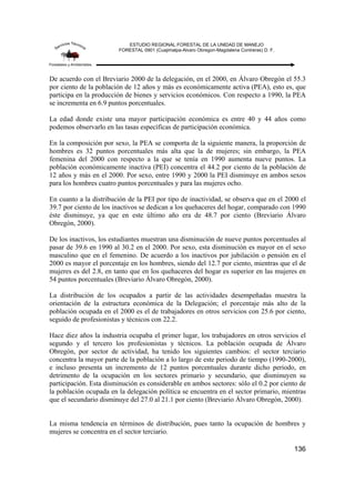 ESTUDIO REGIONAL FORESTAL DE LA UNIDAD DE MANEJO
FORESTAL 0901 (Cuajimalpa-Alvaro Obregon-Magdalena Contreras) D. F.
136
De acuerdo con el Breviario 2000 de la delegación, en el 2000, en Álvaro Obregón el 55.3
por ciento de la población de 12 años y más es económicamente activa (PEA), esto es, que
participa en la producción de bienes y servicios económicos. Con respecto a 1990, la PEA
se incrementa en 6.9 puntos porcentuales.
La edad donde existe una mayor participación económica es entre 40 y 44 años como
podemos observarlo en las tasas específicas de participación económica.
En la composición por sexo, la PEA se comporta de la siguiente manera, la proporción de
hombres es 32 puntos porcentuales más alta que la de mujeres; sin embargo, la PEA
femenina del 2000 con respecto a la que se tenía en 1990 aumenta nueve puntos. La
población económicamente inactiva (PEI) concentra el 44.2 por ciento de la población de
12 años y más en el 2000. Por sexo, entre 1990 y 2000 la PEI disminuye en ambos sexos
para los hombres cuatro puntos porcentuales y para las mujeres ocho.
En cuanto a la distribución de la PEI por tipo de inactividad, se observa que en el 2000 el
39.7 por ciento de los inactivos se dedican a los quehaceres del hogar, comparado con 1990
éste disminuye, ya que en este último año era de 48.7 por ciento (Breviario Álvaro
Obregón, 2000).
De los inactivos, los estudiantes muestran una disminución de nueve puntos porcentuales al
pasar de 39.6 en 1990 al 30.2 en el 2000. Por sexo, esta disminución es mayor en el sexo
masculino que en el femenino. De acuerdo a los inactivos por jubilación o pensión en el
2000 es mayor el porcentaje en los hombres, siendo del 12.7 por ciento, mientras que el de
mujeres es del 2.8, en tanto que en los quehaceres del hogar es superior en las mujeres en
54 puntos porcentuales (Breviario Álvaro Obregón, 2000).
La distribución de los ocupados a partir de las actividades desempeñadas muestra la
orientación de la estructura económica de la Delegación; el porcentaje más alto de la
población ocupada en el 2000 es el de trabajadores en otros servicios con 25.6 por ciento,
seguido de profesionistas y técnicos con 22.2.
Hace diez años la industria ocupaba el primer lugar, los trabajadores en otros servicios el
segundo y el tercero los profesionistas y técnicos. La población ocupada de Álvaro
Obregón, por sector de actividad, ha tenido los siguientes cambios: el sector terciario
concentra la mayor parte de la población a lo largo de este periodo de tiempo (1990-2000),
e incluso presenta un incremento de 12 puntos porcentuales durante dicho periodo, en
detrimento de la ocupación en los sectores primario y secundario, que disminuyen su
participación. Esta disminución es considerable en ambos sectores: sólo el 0.2 por ciento de
la población ocupada en la delegación política se encuentra en el sector primario, mientras
que el secundario disminuye del 27.0 al 21.1 por ciento (Breviario Álvaro Obregón, 2000).
La misma tendencia en términos de distribución, pues tanto la ocupación de hombres y
mujeres se concentra en el sector terciario.
 