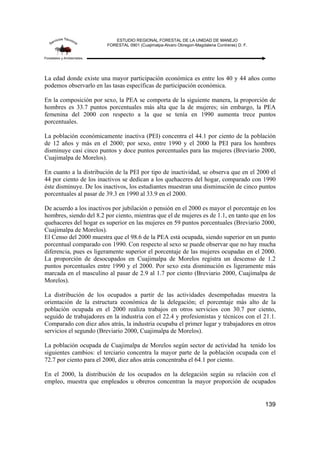 ESTUDIO REGIONAL FORESTAL DE LA UNIDAD DE MANEJO
FORESTAL 0901 (Cuajimalpa-Alvaro Obregon-Magdalena Contreras) D. F.
139
La edad donde existe una mayor participación económica es entre los 40 y 44 años como
podemos observarlo en las tasas específicas de participación económica.
En la composición por sexo, la PEA se comporta de la siguiente manera, la proporción de
hombres es 33.7 puntos porcentuales más alta que la de mujeres; sin embargo, la PEA
femenina del 2000 con respecto a la que se tenía en 1990 aumenta trece puntos
porcentuales.
La población económicamente inactiva (PEI) concentra el 44.1 por ciento de la población
de 12 años y más en el 2000; por sexo, entre 1990 y el 2000 la PEI para los hombres
disminuye casi cinco puntos y doce puntos porcentuales para las mujeres (Breviario 2000,
Cuajimalpa de Morelos).
En cuanto a la distribución de la PEI por tipo de inactividad, se observa que en el 2000 el
44 por ciento de los inactivos se dedican a los quehaceres del hogar, comparado con 1990
éste disminuye. De los inactivos, los estudiantes muestran una disminución de cinco puntos
porcentuales al pasar de 39.3 en 1990 al 33.9 en el 2000.
De acuerdo a los inactivos por jubilación o pensión en el 2000 es mayor el porcentaje en los
hombres, siendo del 8.2 por ciento, mientras que el de mujeres es de 1.1, en tanto que en los
quehaceres del hogar es superior en las mujeres en 59 puntos porcentuales (Breviario 2000,
Cuajimalpa de Morelos).
El Censo del 2000 muestra que el 98.6 de la PEA está ocupada, siendo superior en un punto
porcentual comparado con 1990. Con respecto al sexo se puede observar que no hay mucha
diferencia, pues es ligeramente superior el porcentaje de las mujeres ocupadas en el 2000.
La proporción de desocupados en Cuajimalpa de Morelos registra un descenso de 1.2
puntos porcentuales entre 1990 y el 2000. Por sexo esta disminución es ligeramente más
marcada en el masculino al pasar de 2.9 al 1.7 por ciento (Breviario 2000, Cuajimalpa de
Morelos).
La distribución de los ocupados a partir de las actividades desempeñadas muestra la
orientación de la estructura económica de la delegación; el porcentaje más alto de la
población ocupada en el 2000 realiza trabajos en otros servicios con 30.7 por ciento,
seguido de trabajadores en la industria con el 22.4 y profesionistas y técnicos con el 21.1.
Comparado con diez años atrás, la industria ocupaba el primer lugar y trabajadores en otros
servicios el segundo (Breviario 2000, Cuajimalpa de Morelos).
La población ocupada de Cuajimalpa de Morelos según sector de actividad ha tenido los
siguientes cambios: el terciario concentra la mayor parte de la población ocupada con el
72.7 por ciento para el 2000, diez años atrás concentraba el 64.1 por ciento.
En el 2000, la distribución de los ocupados en la delegación según su relación con el
empleo, muestra que empleados u obreros concentran la mayor proporción de ocupados
 