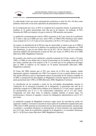 ESTUDIO REGIONAL FORESTAL DE LA UNIDAD DE MANEJO
FORESTAL 0901 (Cuajimalpa-Alvaro Obregon-Magdalena Contreras) D. F.
142
La edad donde existe una mayor participación económica es entre los 40 a 44 años como
podemos observarlo en las tasas específicas de participación económica.
En la composición por sexo, la PEA se comporta de la siguiente manera: la proporción de
hombres es 32 puntos porcentuales más alta que la de mujeres; sin embargo, la PEA
femenina del 2000 con respecto a la que se tenía en 1990 aumenta once puntos.
La población económicamente inactiva (PEI) concentra el 44.2 por ciento de la población
de 12 años y más en el 2000; por sexo, entre 1990 y el 2000 la PEI disminuye para ambos
sexos al pasar de 31.3 a 27.2 para el sexo masculino y de 68.2 a 59.2 para el femenino.
En cuanto a la distribución de la PEI por tipo de inactividad, se observa que en el 2000 el
39.8 por ciento de los inactivos se dedican a los quehaceres del hogar, comparado con 1990
éste disminuye, ya que en este último año era de 48.3. De los inactivos, los estudiantes
muestran también una disminución al pasar de 40.2 por ciento en 1990 al 30.6 en el 2000
(Breviario 2000, Magdalena Contreras).
De acuerdo a los inactivos por jubilación o pensión aumentan de 4.4 por ciento a 5.9 entre
1990 y el 2000, en este último año es mayor el porcentaje en los hombres, siendo del 13.0
por ciento, mientras que el de mujeres es de 3.1, en tanto que en los quehaceres del hogar
para el 2000 es superior en las mujeres en 54 puntos porcentuales (Breviario 2000,
Magdalena Contreras).
El Censo del 2000 muestra que el 98.3 por ciento de la PEA esta ocupada, siendo
ligeramente superior comparado con 1990. Con respecto al sexo se puede observar que no
hay mucha diferencia, pues es ligeramente mayor el porcentaje de las mujeres ocupadas en
el 2000. La proporción de desocupados en Magdalena Contreras registra un descenso de un
punto porcentual entre 1990 y el 2000 (Breviario 2000, Magdalena Contreras).
La distribución de los ocupados a partir de las actividades desempeñadas muestra la
orientación de la estructura económica de la delegación; el porcentaje más alto de la
población ocupada en el 2000 realiza trabajos en la industria el 21.9 por ciento, seguido de
los profesionistas con el 21.1 y los comerciantes ambulantes con el 13.3 por ciento.
Comparado con diez años atrás, la industria ocupaba también el primer lugar, los
profesionistas y técnicos el segundo y tercero los trabajadores administrativos con el 16.1
por ciento.
La población ocupada de Magdalena Contreras según sector de actividad ha tenido los
siguientes cambios: el terciario concentra la mayor parte de la población ocupada tanto para
1990 como el 2000, presenta un incremento de casi doce puntos porcentuales, mientras que
el primario y secundario disminuye su participación; el sector primario esta representado
por el 0.5 por ciento de la población ocupada en la delegación y el secundario disminuye
del 31.1 al 20.8 por ciento (Breviario 2000, Magdalena Contreras).
 