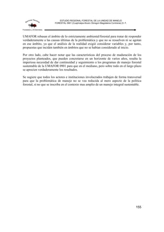 ESTUDIO REGIONAL FORESTAL DE LA UNIDAD DE MANEJO
FORESTAL 0901 (Cuajimalpa-Alvaro Obregon-Magdalena Contreras) D. F.
155
UMAFOR rebasan el ámbito de lo estrictamente ambiental/forestal para tratar de responder
verdaderamente a las causas últimas de la problemática y que no se resuelven ni se agotan
en ese ámbito, ya que el análisis de la realidad exigió considerar variables y, por tanto,
propuestas que inciden también en ámbitos que no se habían considerado al inicio.
Por otro lado, cabe hacer notar que las características del proceso de maduración de los
proyectos planteados, que pueden concretarse en un horizonte de varios años, resalta la
imperiosa necesidad de dar continuidad y seguimiento a los programas de manejo forestal
sustentable de la UMAFOR 0901 para que en el mediano, pero sobre todo en el largo plazo
se aprecien verdaderamente los resultados.
Se sugiere que todos los actores e instituciones involucrados trabajen de forma transversal
para que la problemática de manejo no se vea reducida al mero aspecto de la política
forestal, si no que se inscriba en el contexto mas amplio de un manejo integral sustentable.
 