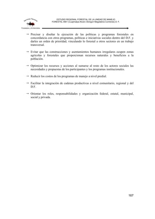 ESTUDIO REGIONAL FORESTAL DE LA UNIDAD DE MANEJO
FORESTAL 0901 (Cuajimalpa-Alvaro Obregon-Magdalena Contreras) D. F.
167
Precisar y diseñar la ejecución de las políticas y programas forestales en
concordancia con otros programas, políticas e iniciativas sociales dentro del D.F. y
darles un orden de prioridad, vinculando lo forestal a otros sectores en un trabajo
transversal.
Evitar que las construcciones y asentamientos humanos irregulares ocupen zonas
agrícolas y forestales que proporcionan recursos naturales y beneficios a la
población.
Optimizar los recursos y acciones al sumarse al resto de los actores sociales las
necesidades y propuestas de los participantes y los programas institucionales.
Reducir los costos de los programas de manejo a nivel predial.
Facilitar la integración de cadenas productivas a nivel comunitario, regional y del
D.F.
Orientar los roles, responsabilidades y organización federal, estatal, municipal,
social y privada.
 
