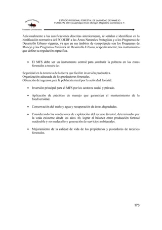 ESTUDIO REGIONAL FORESTAL DE LA UNIDAD DE MANEJO
FORESTAL 0901 (Cuajimalpa-Alvaro Obregon-Magdalena Contreras) D. F.
173
Adicionalmente a las zonificaciones descritas anteriormente, se señalan e identifican en la
zonificación normativa del PGOEDF a las Áreas Naturales Protegidas y a los Programas de
Desarrollo Urbano vigentes, ya que en sus ámbitos de competencia son los Programas de
Manejo y los Programas Parciales de Desarrollo Urbano, respectivamente, los instrumentos
que define su regulación específica.
• El MFS debe ser un instrumento central para combatir la pobreza en las zonas
forestales a través de :
Seguridad en la tenencia de la tierra que facilite inversión productiva.
Organización adecuada de los productores forestales.
Obtención de ingresos para la población rural por la actividad forestal.
• Inversión principal para el MFS por los sectores social y privado.
• Aplicación de prácticas de manejo que garanticen el mantenimiento de la
biodiversidad.
• Conservación del suelo y agua y recuperación de áreas degradadas.
• Considerando las condiciones de explotación del recurso forestal, determinadas por
la veda existente desde los años 40, lograr el balance entre producción forestal
maderable y no maderable y generación de servicios ambientales.
• Mejoramiento de la calidad de vida de los propietarios y poseedores de recursos
forestales.
 