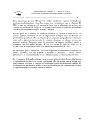 ESTUDIO REGIONAL FORESTAL DE LA UNIDAD DE MANEJO
FORESTAL 0901 (Cuajimalpa-Alvaro Obregon-Magdalena Contreras) D. F.
17
Se ha especificado que este ERF, debe ser validado en el comité regional forestal, lo que
constituye una figura que no existe. Este consejo tiene como primera meta la validación del
ERF, el cual se pretende sea el instrumento base para la planeación de acciones de
restauración, conservación, vigilancia y proyectos productivos principalmente, tomando en
cuenta los lineamiento y estrategias locales y Federales.
Por otra parte, las Asambleas de Pueblos Comunales y/o Ejidales de cada uno de los
núcleos agrarios constituyen el tipo de organización principal donde se discuten las
problemáticas que atañen a las superficies bajo su resguardo, que pueden ser: litigios con
otros núcleos agrarios, disputas entre los mismos integrantes por núcleos, invasión de
animales, etcétera. Asimismo, todos los programas de apoyos, subsidios, trabajo y
propuestas para los núcleos agrarios, de los tres niveles de gobierno, pasan por la
aceptación de la Asamblea de los núcleos, máxima autoridad dentro de estos.
En este sentido, para la aprobación y ejecución del presente instrumento se acudirá ante las
citadas asambleas; una vez aceptado y validado se procederá a realizar talleres
participativos en toda la comunidad con los diferentes actores sociales que la conforman.
En el transcurso de la elaboración de esta propuesta, se hizo evidente la necesidad de una
organización participativa, que no solo representase a los núcleos de manera aislada, sino
una figura que represente al conjunto de los núcleos agrarios de las tres delegaciones del
Sur Poniente de la Cuenca de México. Esto con la finalidad de que esta organización lleve
la representación a los diferentes niveles de gobierno.
 