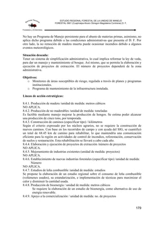 ESTUDIO REGIONAL FORESTAL DE LA UNIDAD DE MANEJO
FORESTAL 0901 (Cuajimalpa-Alvaro Obregon-Magdalena Contreras) D. F.
179
No hay un Programa de Manejo persistente para el abasto de materias primas, asimismo, no
aplica dicho programa debido a las condiciones administrativas que presenta el D. F. Por
otro lado, la no remoción de madera muerta puede ocasionar incendios debido a algunos
eventos meteorológicos.
Situación deseada:
Tener un sistema de simplificación administrativa, lo cual implica reformar la ley de veda,
para dar un manejo y mantenimiento al bosque. Así mismo, que se permita la elaboración y
ejecución de proyectos de extracción. El número de proyectos dependerá de la zona
administrativa.
Objetivos:
o Monitoreo de áreas susceptibles de riesgo, regulada a través de planes y programas
institucionales.
o Programa de mantenimiento de la infraestructura instalada.
Líneas de acción estratégicas:
8.4.1. Producción de madera /unidad de medida: metros cúbicos
NO APLICA.
8.4.2. Producción de no maderables /unidad de medida: toneladas
Es factible mediante manejo mejorar la producción de hongos. Se estima poder alcanzar
una producción de cinco tons, por temporada.
8.4.3. Construcción de caminos (especificar tipo) / kilómetros
Según el criterio expresado por los núcleos agrarios, no se requiere la construcción de
nuevos caminos. Con base en los recorridos de campo y con ayuda del SIG, se cuantificó
un total de 68.45 km de camino para rehabilitar, lo que mantendría una comunicación
eficiente para la región en actividades de control de incendios, reforestación, conservación
de suelos y restauración. Esta rehabilitación se llevará a cabo cada año.
8.4.4. Elaboración y ejecución de proyectos de extracción /número de proyectos
NO APLICA.
8.4.5. Mejoramiento de industrias existentes (unidad de medida: proyectos)
NO APLICA.
8.4.6. Establecimiento de nuevas industrias forestales (especificar tipo) /unidad de medida:
Número
NO APLICA.
8.4.7. Estudios de leña combustible /unidad de medida: estudios
Se propone la elaboración de un estudio regional sobre el consumo de leña combustible
(volúmenes usados), su estandarización, e implementación de técnicas para maximizar el
calor y disminuir la cantidad usada.
8.4.8. Producción de bioenergía / unidad de medida: metros cúbicos
Se requiere la elaboración de un estudio de bioenergía, como alternativa de uso de
energía renovable.
8.4.9. Apoyo a la comercialización / unidad de medida: no. de proyectos
 