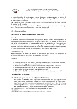 ESTUDIO REGIONAL FORESTAL DE LA UNIDAD DE MANEJO
FORESTAL 0901 (Cuajimalpa-Alvaro Obregon-Magdalena Contreras) D. F.
180
La comercialización de los productos estarán vinculados principalmente a los apoyos de
servicios ambientales y turismo de naturaleza. Por ello es indispensable elaborar estudios
de mercado y su factibilidad.
8.4.10. Elaboración de estudios de integración de cadenas productivas (especificar) / unidad
de medida: no. de estudios
La integración de cadenas productivas tendrá dos ejes principales con los productos que
ofrece el bosque, turismo de naturaleza y servicios ambientales.
8.4.11. Otras (especificar)
8.5 Programa de plantaciones forestales comerciales
Situación actual:
El Programa General de Ordenamiento ecológico del Distrito Federal, marca superficies en
que están permitidas las plantaciones forestales comerciales. En el caso particular de la
UMAFOR 0901 únicamente en la delegación política de la Magdalena Contreras existen
plantaciones forestales comerciales en 9 has para producción de árboles de navidad. Se ha
motivado y apoyado el establecimiento de una mayor superficie, sobre todo por el gobierno
local, sin embargo no se cuenta con autorizaciones emitidas por la SEMARNAT.
Situación deseada:
Aprovechamiento en zonas en desuso o descanso o por medio del programa de
reconversión productiva de terrenos dedicados a la agricultura.
Objetivos:
o Monitoreo de áreas susceptibles a plantaciones forestales comerciales, regulada a
través de planes y programas institucionales.
o Identificar las plantaciones forestales comerciales con capacidad comercial.
o Capacitar sobre los beneficios de las plantaciones forestales comerciales.
o Generación de un mercado para los productos a producir.
o Diversificación del aprovechamiento de las plantaciones forestales comerciales
Líneas de acción estratégicas:
8.5.1. Plantaciones para celulosa / unidad de medida: hectáreas
De acuerdo al PGOEDF existe el potencial de desarrollar este tipo de plantaciones,
en el uso de suelo denominado, agroecológico, agroecológico especial, agroforestal y
agroforestal especial, que tiene una superficie aproximada de 1,024 Has. No obstante,
de esta superficie habría que verificar cuanta es susceptible de ser utilizada para este
fin, por estar en desuso o poder tener una reconversión productiva.
8.5.2. Plantaciones para madera sólida / unidad de medida: hectáreas
NO APLICA.
8.5.3. Plantaciones de no maderables / unidad de medida: hectáreas
 