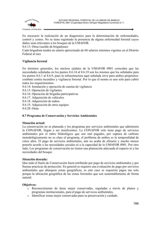 ESTUDIO REGIONAL FORESTAL DE LA UNIDAD DE MANEJO
FORESTAL 0901 (Cuajimalpa-Alvaro Obregon-Magdalena Contreras) D. F.
184
En necesario la realización de un diagnostico para la determinación de enfermedades,
control y costos. No se tiene registrado la presencia de alguna enfermedad forestal cuyos
daños sean relevantes a los bosques de la UMAFOR.
8.6.13. Otras (sueldo de brigadistas)
Cada brigadista tendrá un salario aproximado de 60 salarios mínimos vigentes en el Distrito
Federal al mes
Vigilancia forestal
En términos generales, los núcleos ejidales de la UMAFOR 0901 coinciden que las
necesidades señaladas en los puntos 8.6.14 al 8.6.19 son los mismos que los señalados para
los puntos 8.6.1 al 8.6.9, pues la infraestructura aquí señalada sirve para ambos propósitos:
combate contra incendios y vigilancia forestal. Por lo que el monto es uno solo para cubrir
todos los requerimientos.
8.6.14. Instalación y operación de casetas de vigilancia
8.6.15. Operación de vigilantes
8.6.16. Operación de brigadas participativas
8.6.17. Adquisición de vehículos
8.6.18. Adquisición de radios
8.6.19. Adquisición de otros equipos
8.6.20. Otras
8.7 Programa de Conservación y Servicios Ambientales
Situación actual:
La conservación no es planeada y los programas por servicios ambientales que administra
la CONAFOR, llegan a ser insuficientes. La CONAFOR solo tiene pago de servicios
ambientales por el rubro Hidrológico que son mal pagados, por captura de carbono
metodológicamente no es claro el programa, el problema de ambos es la temporalidad de
cinco años. El pago de servicios ambientales, aún no acaba de afinarse y mucho menos
ponerlo acorde a las necesidades sociales ni a la capacidad de la UMAFOR 0901. Por otro
lado, Los programas de conservación no tienen una planeación adecuada al espacio ni a las
necesidades del bosque.
Situación deseada:
Que todo el Suelo de Conservación fuera retribuido por pago de servicios ambientales y por
buenas practicas de protección. En general se requiere una evaluación de pago por servicios
ambientales que abarquen zonas geográficas, es este caso se requieren pagos tan solo
porque la ubicación geográfica de las zonas forestales que son sustentablemente de forma
natural.
Objetivos:
o Reconocimiento de áreas mejor conservadas, reguladas a través de planes y
programas institucionales, para el pago de servicios ambientales.
o Identificar zonas mejor conservadas para su preservación y cuidado.
 