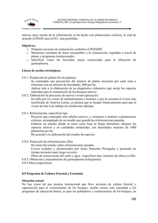 ESTUDIO REGIONAL FORESTAL DE LA UNIDAD DE MANEJO
FORESTAL 0901 (Cuajimalpa-Alvaro Obregon-Magdalena Contreras) D. F.
186
nativas, pues mucha de la reforestación se ha hecho con plantaciones exóticas, lo cual de
acuerdo al PGOE para el D.F. esta prohibido.
Objetivos:
o Proponer acciones de restauración conforme al PGEODF.
o Monitoreo constante de áreas susceptibles a la restauración, reguladas a través de
planes y programas institucionales.
o Identificar zonas las forestales mejor conservadas para la obtención de
germoplasma.
Líneas de acción estratégicas:
8.8.1. Producción de planta (No de plantas)
Se contempla una proyección del número de planta necesaria por cada zona a
reforestar con un mínimo de densidades. 600 por ha.
Aplicar solo a la elaboración de un diagnóstico exhaustivo que arroje las especies
indicadas para la restauración de los bosques nativos.
8.8.2. Elaboración de proyectos de nuevos viveros (proyecto)
Inviable por los costos de mantenimiento e insumos y por la cercanía al vivero más
tecnificado de América Latina, se plantea que se busque financiamiento para que el
vivero de San Luis trabaje en condiciones óptimas.
8.8.3. Reforestación, especificar tipo.
Proyecto que contemple solo árboles nativos, y comenzar a sustituir a plantaciones
exóticas, acompañado de un estudio que guarda las reforestaciones pasadas
Elaborar un estudio dónde se tome como base la franja altitudinal, ubiquen las
especies nativas y en cantidades moderadas, con densidades menores de 1000
plantación por ha.
De acuerdo a la elaboración del estudio de especies
8.8.4. Protección de reforestaciones (Ha)
Revisión del estudio sobre reforestaciones pasadas
Cercos avalados y dictaminados por Áreas Naturales Protegidas y poniendo un
tiempo necesario para luego su retiro.
Obras de conservación del suelo y agua –especificar tipo- (número de obras y/o Ha)
8.8.5. Obtención y mejoramiento de germoplasma (kilogramos)
8.8.6 Otras (especificar)
8.9 Programa de Cultura Forestal y Extensión
Situación actual:
No hay como tal una postura institucional que lleve acciones de cultura forestal y
capacitación para el conocimiento de los bosques, mucho menos esta vinculada a los
programas de educación básica, ni para los pobladores y usufructuarios de los bosques, en
 