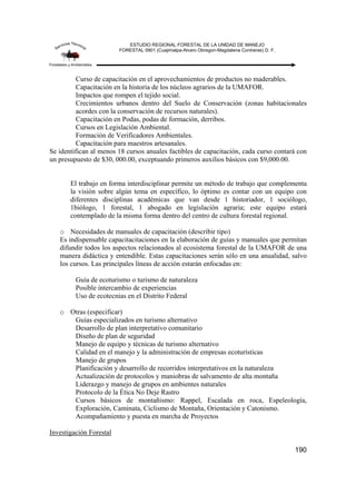 ESTUDIO REGIONAL FORESTAL DE LA UNIDAD DE MANEJO
FORESTAL 0901 (Cuajimalpa-Alvaro Obregon-Magdalena Contreras) D. F.
190
Curso de capacitación en el aprovechamientos de productos no maderables.
Capacitación en la historia de los núcleos agrarios de la UMAFOR.
Impactos que rompen el tejido social.
Crecimientos urbanos dentro del Suelo de Conservación (zonas habitacionales
acordes con la conservación de recursos naturales).
Capacitación en Podas, podas de formación, derribos.
Cursos en Legislación Ambiental.
Formación de Verificadores Ambientales.
Capacitación para maestros artesanales.
Se identifican al menos 18 cursos anuales factibles de capacitación, cada curso contará con
un presupuesto de $30, 000.00, exceptuando primeros auxilios básicos con $9,000.00.
El trabajo en forma interdisciplinar permite un método de trabajo que complementa
la visión sobre algún tema en específico, lo óptimo es contar con un equipo con
diferentes disciplinas académicas que van desde 1 historiador, 1 sociólogo,
1biólogo, 1 forestal, 1 abogado en legislación agraria; este equipo estará
contemplado de la misma forma dentro del centro de cultura forestal regional.
o Necesidades de manuales de capacitación (describir tipo)
Es indispensable capacitacitaciones en la elaboración de guías y manuales que permitan
difundir todos los aspectos relacionados al ecosistema forestal de la UMAFOR de una
manera didáctica y entendible. Estas capacitaciones serán sólo en una anualidad, salvo
los cursos. Las principales líneas de acción estarán enfocadas en:
Guía de ecoturismo o turismo de naturaleza
Posible intercambio de experiencias
Uso de ecotecnias en el Distrito Federal
o Otras (especificar)
Guías especializados en turismo alternativo
Desarrollo de plan interpretativo comunitario
Diseño de plan de seguridad
Manejo de equipo y técnicas de turismo alternativo
Calidad en el manejo y la administración de empresas ecoturísticas
Manejo de grupos
Planificación y desarrollo de recorridos interpretativos en la naturaleza
Actualización de protocolos y maniobras de salvamento de alta montaña
Liderazgo y manejo de grupos en ambientes naturales
Protocolo de la Ética No Deje Rastro
Cursos básicos de montañismo: Rappel, Escalada en roca, Espeleología,
Exploración, Caminata, Ciclismo de Montaña, Orientación y Catonismo.
Acompañamiento y puesta en marcha de Proyectos
Investigación Forestal
 