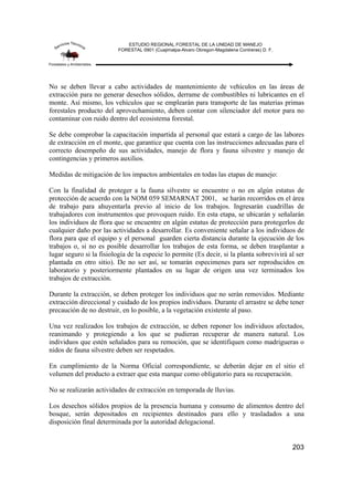 ESTUDIO REGIONAL FORESTAL DE LA UNIDAD DE MANEJO
FORESTAL 0901 (Cuajimalpa-Alvaro Obregon-Magdalena Contreras) D. F.
203
No se deben llevar a cabo actividades de mantenimiento de vehículos en las áreas de
extracción para no generar desechos sólidos, derrame de combustibles ni lubricantes en el
monte. Así mismo, los vehículos que se emplearán para transporte de las materias primas
forestales producto del aprovechamiento, deben contar con silenciador del motor para no
contaminar con ruido dentro del ecosistema forestal.
Se debe comprobar la capacitación impartida al personal que estará a cargo de las labores
de extracción en el monte, que garantice que cuenta con las instrucciones adecuadas para el
correcto desempeño de sus actividades, manejo de flora y fauna silvestre y manejo de
contingencias y primeros auxilios.
Medidas de mitigación de los impactos ambientales en todas las etapas de manejo:
Con la finalidad de proteger a la fauna silvestre se encuentre o no en algún estatus de
protección de acuerdo con la NOM 059 SEMARNAT 2001, se harán recorridos en el área
de trabajo para ahuyentarla previo al inicio de los trabajos. Ingresarán cuadrillas de
trabajadores con instrumentos que provoquen ruido. En esta etapa, se ubicarán y señalarán
los individuos de flora que se encuentre en algún estatus de protección para protegerlos de
cualquier daño por las actividades a desarrollar. Es conveniente señalar a los individuos de
flora para que el equipo y el personal guarden cierta distancia durante la ejecución de los
trabajos o, si no es posible desarrollar los trabajos de esta forma, se deben trasplantar a
lugar seguro si la fisiología de la especie lo permite (Es decir, si la planta sobrevivirá al ser
plantada en otro sitio). De no ser así, se tomarán especimenes para ser reproducidos en
laboratorio y posteriormente plantados en su lugar de origen una vez terminados los
trabajos de extracción.
Durante la extracción, se deben proteger los individuos que no serán removidos. Mediante
extracción direccional y cuidado de los propios individuos. Durante el arrastre se debe tener
precaución de no destruir, en lo posible, a la vegetación existente al paso.
Una vez realizados los trabajos de extracción, se deben reponer los individuos afectados,
reanimando y protegiendo a los que se pudieran recuperar de manera natural. Los
individuos que estén señalados para su remoción, que se identifiquen como madrigueras o
nidos de fauna silvestre deben ser respetados.
En cumplimiento de la Norma Oficial correspondiente, se deberán dejar en el sitio el
volumen del producto a extraer que esta marque como obligatorio para su recuperación.
No se realizarán actividades de extracción en temporada de lluvias.
Los desechos sólidos propios de la presencia humana y consumo de alimentos dentro del
bosque, serán depositados en recipientes destinados para ello y trasladados a una
disposición final determinada por la autoridad delegacional.
 
