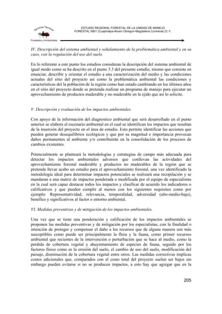ESTUDIO REGIONAL FORESTAL DE LA UNIDAD DE MANEJO
FORESTAL 0901 (Cuajimalpa-Alvaro Obregon-Magdalena Contreras) D. F.
205
IV. Descripción del sistema ambiental y señalamiento de la problemática ambiental y en su
caso, con la regulación del uso del suelo.
En lo referente a este punto los estudios consideran la descripción del sistema ambiental de
igual modo como se ha descrito en el punto 3.3 del presente estudio, mismo que consiste en
enunciar, describir y orientar el estudio a una caracterización del medio y las condiciones
actuales del sitio del proyecto así como la problemática ambiental las condiciones y
características del la población de la región como han estado cambiando en los últimos años
en el sitio del proyecto donde se pretenda realizar un programa de manejo para ejecutar un
aprovechamiento de productos maderable y no maderable en la ejido que así lo solicite.
V. Descripción y evaluación de los impactos ambientales.
Con apoyo de la información del diagnostico ambiental que será desarrollado en el punto
anterior se elabora el escenario ambiental en el cual se identifican los impactos que resultan
de la inserción del proyecto en el área de estudio. Esto permite identificar las acciones que
pueden generar desequilibrios ecológicos y que por su magnitud e importancia provocan
daños permanentes al ambiente y/o contribuirán en la consolidación de los procesos de
cambios existentes.
Potencialmente se planteará la metodologías y estrategias de campo más adecuada para
detectar los impactos ambientales adversos que conllevan las actividades del
aprovechamiento forestal maderable y productos no maderables de la región que se
pretenda llevar acabo un estudio para el aprovechamiento forestal, una vez identificado la
metodología ideal para determinar impactos potenciales se realizará una recopilación y se
mandaran a una matriz de impactos ponderada o modificada por el equipo de especialistas
en la cual será capaz destacar todos los impactos y clasificar de acuerdo los indicadores o
calificativos y que pueden cumplir al menos con los siguientes requisitos como por
ejemplo: Representatividad, relevancia, temporalidad, adversidad (alto-medio-bajo),
benéfico y significativos al factor o entorno ambiental.
VI. Medidas preventivas y de mitigación de los impactos ambientales.
Una vez que se tiene una ponderación y calificación de los impactos ambientales se
proponen las medidas preventivas y de mitigación por los especialistas, con la finalidad o
intención de proteger y compensar el daño a los recursos que de alguna manera son más
susceptibles como puede ser principalmente la flora y la fauna, como primer recursos
ambiental que recientes de la intervención o perturbación que se hace al medio, como la
perdida de cobertura vegetal y ahuyentamiento de especies de fauna, seguido por los
factores físico como es la erosión del suelo, el cambio de uso del suelo, modificación del
paisaje, disminución de la cobertura vegetal entre otros. Las medidas correctivas implicas
costos adicionales que, comparados con el costo total del proyecto suelen ser bajos sin
embargo pueden evitarse si no se producen impactos, a esto hay que agregar que en la
 