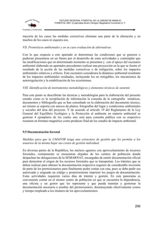 ESTUDIO REGIONAL FORESTAL DE LA UNIDAD DE MANEJO
FORESTAL 0901 (Cuajimalpa-Alvaro Obregon-Magdalena Contreras) D. F.
206
mayoría de los casos las medidas correctivas eliminan una parte de la alteración y en
muchos de los casos ni siquiera eso.
VII. Pronósticos ambientales y en su caso evaluación de alternativas.
Con lo que respecta a este apartado se determinan las condiciones que se generen o
pudieran presentarse en un futuro por el desarrollo de estas actividades y contemplar que
las modificaciones que en determinado momento se presenten y con el apoyo del escenario
ambiental elaborado en apartados precedentes realizar una proyección en la que se ilustre el
resultado de la acción de las medidas correctivas o de mitigación, sobre los impactos
ambientales relativos y críticos. Este escenario considerara la dinámica ambiental resultante
de los impactos ambientales residuales, incluyendo los no mitigables, los mecanismos de
autorregulación y la estabilización de los ecosistemas.
VIII. Identificación de instrumentos metodológicos y elementos técnicos de sustento
Para este punto se describirán las técnicas y metodologías para la elaboración del presente
estudio como es la recopilación de información la consulta de la cartografía temáticas,
documentos y bibliografía que se han consultado en la elaboración del documento técnico,
así mismo se soporta con anexos de planos, fotografías del lugar y condiciones ambientales
y sociales del área del proyecto. Y de acuerdo al articulo 19 del Reglamento de la Ley
General del Equilibrio Ecológico y la Protección al ambiente en materia ambiental se
generan 4 ejemplares de los cuales uno será para consulta publica con su respectivo
resumen en formato magnético como producto final de los estudio de impacto ambiental.
9.5 Documentación forestal
Medidas para que la UMAFOR tenga una estructura de gestión que les permita a los
usuarios de la misma bajar sus costos de gestión individual.
En diversas partes de la República, los núcleos agrarios con aprovechamiento de recursos
forestales, comúnmente se encuentran alejados de los centros de población donde
despachan las delegaciones de la SEMARNAT, encargadas de emitir documentación oficial
para demostrar el origen de los recursos forestales que se transportan. Los trámites que se
deben realizar para obtener la documentación respectiva requiere de considerable inversión
de parte de los permisionarios para finalmente poder contar con esta, pues se debe pedir sea
autorizado y asignado un código y posteriormente imprimir los juegos de documentación.
Estas actividades requieren varios días de trámite y gestión. En este panorama es
conveniente contar en el mismo centro de población en que se encuentra la dependencia,
una oficina y un gestor que les represente y que pueda tramitar y gestionar la
documentación necesaria a nombre del permisionario, disminuyendo efectivamente costos
y tiempo empleado a los titulares de los aprovechamientos.
 