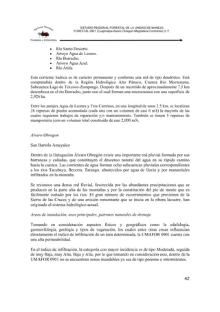 ESTUDIO REGIONAL FORESTAL DE LA UNIDAD DE MANEJO
FORESTAL 0901 (Cuajimalpa-Alvaro Obregon-Magdalena Contreras) D. F.
42
• Río Santo Desierto.
• Arroyo Agua de Leones.
• Río Borracho.
• Arroyo Agua Azul.
• Río Atitla
Esta corriente hídrica es de carácter permanente y conforma una red de tipo dendrítico. Está
comprendida dentro de la Región Hidrológica Alto Pánuco, Cuenca Río Moctezuma,
Subcuenca Lago de Texcoco-Zumpango. Después de un recorrido de aproximadamente 7.5 km
desemboca en el río Borracho, junto con el cual forman una microcuenca con una superficie de
2,926 ha.
Entre los parajes Agua de Leones y Tres Caminos, en una longitud de unos 2.5 km, se localizan
28 represas de piedra acomodada (cada una con un volumen de casi 6 m3) la mayoría de las
cuales requieren trabajos de reparación y/o mantenimiento. También se tienen 5 represas de
mampostería (con un volumen total construido de casi 2,000 m3).
Alvaro Obregon
San Bartolo Ameyalco
Dentro de la Delegación Álvaro Obregón existe una importante red pluvial formada por sus
barrancas y cañadas, que constituyen el descenso natural del agua en su rápido camino
hacia la cuenca. Las corrientes de agua forman ocho subcuencas pluviales correspondientes
a los ríos Tacubaya, Becerra, Tarango, abastecidos por agua de lluvia y por manantiales
infiltrados en la montaña.
Se reconoce una densa red fluvial, favorecida por las abundantes precipitaciones que se
producen en la parte alta de las montañas y por la constitución del pie de monte que es
fácilmente cortado por los ríos. El gran número de escurrimientos que provienen de la
Sierra de las Cruces y de una erosión remontante que se inicia en la ribera lacustre, han
originado el sistema hidrológico actual.
Areas de inundación, usos principales, patrones naturales de drenaje.
Tomando en consideración aspectos físicos y geográficos como la edafología,
geomorfología, geología y tipos de vegetación, los cuales entre otras cosas influencian
directamente el índice de infiltración de un área determinada, la UMAFOR 0901 cuenta con
una alta permeabilidad.
En el índice de infiltración, la categoría con mayor incidencia es de tipo Moderada, seguida
de muy Baja, muy Alta, Baja y Alta; por lo que tomando en consideración esto, dentro de la
UMAFOR 0901 no se encuentran zonas inundables ya sea de tipo perenne o intermitentes.
 