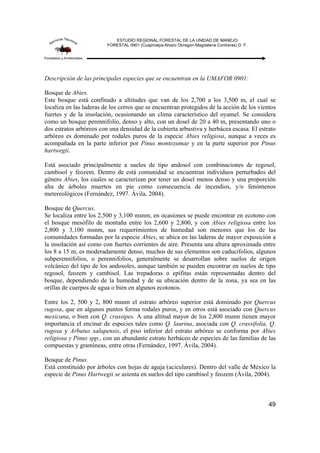 ESTUDIO REGIONAL FORESTAL DE LA UNIDAD DE MANEJO
FORESTAL 0901 (Cuajimalpa-Alvaro Obregon-Magdalena Contreras) D. F.
49
Descripción de las principales especies que se encuentran en la UMAFOR 0901:
Bosque de Abies.
Este bosque está confinado a altitudes que van de los 2,700 a los 3,500 m, el cual se
localiza en las laderas de los cerros que se encuentran protegidos de la acción de los vientos
fuertes y de la insolación, ocasionando un clima característico del oyamel. Se considera
como un bosque perennifolio, denso y alto, con un dosel de 20 a 40 m, presentando uno o
dos estratos arbóreos con una densidad de la cubierta arbustiva y herbácea escasa. El estrato
arbóreo es dominado por rodales puros de la especie Abies religiosa, aunque a veces es
acompañada en la parte inferior por Pinus montezumae y en la parte superior por Pinus
hartwegii.
Está asociado principalmente a suelos de tipo andosol con combinaciones de regosol,
cambisol y feozem. Dentro de está comunidad se encuentran individuos perturbados del
género Abies, los cuales se caracterizan por tener un dosel menos denso y una proporción
alta de árboles muertos en pie como consecuencia de incendios, y/o fenómenos
metereológicos (Fernández, 1997. Ávila, 2004).
Bosque de Quercus.
Se localiza entre los 2,500 y 3,100 msnm, en ocasiones se puede encontrar en ecotono con
el bosque mesófilo de montaña entre los 2,600 y 2,800, y con Abies religiosa entre los
2,800 y 3,100 msnm, sus requerimientos de humedad son menores que los de las
comunidades formadas por la especie Abies, se ubica en las laderas de mayor exposición a
la insolación así como con fuertes corrientes de aire. Presenta una altura aproximada entre
los 8 a 15 m, es moderadamente denso, muchos de sus elementos son caducifolios, algunos
subperennifolios, o perennifolios, generalmente se desarrollan sobre suelos de origen
volcánico del tipo de los andosoles, aunque también se pueden encontrar en suelos de tipo
regosol, feozem y cambisol. Las trepadoras o epífitas están representadas dentro del
bosque, dependiendo de la humedad y de su ubicación dentro de la zona, ya sea en las
orillas de cuerpos de agua o bien en algunos ecotonos.
Entre los 2, 500 y 2, 800 msnm el estrato arbóreo superior está dominado por Quercus
rugosa, que en algunos puntos forma rodales puros, y en otros está asociado con Quercus
mexicana, o bien con Q. crassipes. A una altitud mayor de los 2,800 msnm tienen mayor
importancia el encinar de especies tales como Q. laurina, asociada con Q. crassifolia, Q.
rugosa y Arbutus xalapensis, el piso inferior del estrato arbóreo se conforma por Abies
religiosa y Pinus spp., con un abundante estrato herbáceo de especies de las familias de las
compuestas y gramíneas, entre otras (Fernández, 1997. Ávila, 2004).
Bosque de Pinus.
Está constituido por árboles con hojas de aguja (aciculares). Dentro del valle de México la
especie de Pinus Hartwegii se asienta en suelos del tipo cambisol y feozem (Ávila, 2004).
 