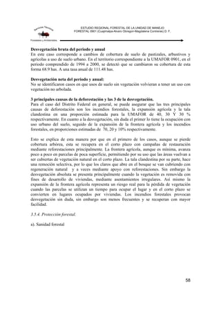 ESTUDIO REGIONAL FORESTAL DE LA UNIDAD DE MANEJO
FORESTAL 0901 (Cuajimalpa-Alvaro Obregon-Magdalena Contreras) D. F.
58
Desvegetación bruta del periodo y anual
En este caso corresponde a cambios de cobertura de suelo de pastizales, arbustivos y
agrícolas a uso de suelo urbano. En el territorio correspondiente a la UMAFOR 0901, en el
periodo comprendido de 1994 a 2000, se detectó que se cambiaron su cobertura de esta
forma 68.9 has. A una tasa anual de 111.48 has.
Desvegetación neta del periodo y anual:
No se identificaron casos en que usos de suelo sin vegetación volvieran a tener un uso con
vegetación no arbolada.
3 principales causas de la deforestación y las 3 de la desvegetación.
Para el caso del Distrito Federal en general, se puede asegurar que las tres principales
causas de deforestación son los incendios forestales, la expansión agrícola y la tala
clandestina en una proporción estimada para la UMAFOR de 40, 30 Y 30 %
respectivamente. En cuanto a la desvegetación, sin duda el primer lo tiene la ocupación con
uso urbano del suelo, seguido de la expansión de la frontera agrícola y los incendios
forestales, en proporciones estimadas de 70, 20 y 10% respectivamente.
Esto se explica de esta manera por que en el primero de los casos, aunque se pierde
cobertura arbórea, esta se recupera en el corto plazo con campañas de restauración
mediante reforestaciones principalmente. La frontera agrícola, aunque es mínima, avanza
poco a poco en parcelas de poca superficie, permitiendo por su uso que las áreas vuelvan a
ser cubiertas de vegetación natural en el corto plazo. La tala clandestina por su parte, hace
una remoción selectiva, por lo que los claros que abre en el bosque se van cubriendo con
regeneración natural y a veces mediante apoyo con reforestaciones. Sin embargo la
desvegetación absoluta se presenta principalmente cuando la vegetación es removida con
fines de desarrollo de viviendas, mediante asentamientos irregulares. Así mismo la
expansión de la frontera agrícola representa un riesgo real para la pérdida de vegetación
cuando las parcelas se utilizan un tiempo para ocupar el lugar y en el corto plazo se
convierten en lugares ocupados por viviendas. Los incendios forestales provocan
desvegetación sin duda, sin embargo son menos frecuentes y se recuperan con mayor
facilidad.
3.5.4. Protección forestal.
a). Sanidad forestal
 