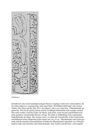 Abbildung 3



Ich habe hier also einen hundertprozentigen Beweis vorgelegt ( neben den vielen anderen, die
ich schon anderswo vorgelegt habe, siehe mein Buch „Weltbilderschütterung“ oder meinen
Artikel „Die Maya und das Jahr 2012- die Fakten“), das es nie einen bzw. 3 Mayakalender ge-
geben hat. Aber da die geistig Armen und die Einfältigen bekanntlich nicht weniger sondern
eher mehr werden, wird dies nicht viel nützen, auch nicht, wenn ich jetzt anschließend noch
einen geradezu vernichtenden Beweis vorlege. Sie sehen in Abbbildung 4 den sogenannten
Haab-Kalender der Maya. Die meisten Leute, vor allem die Vielschreiber in den esoterischen
und halbesoterischen Magazinen reden immer nur von „d e m “ Mayakalender und wissen gar
nicht, daß die pseudowissenschaftlichen Erfinder der Mayakalender eigentlich von 3 Mayaka-
lendern reden und schreiben, dem Haab-Kalender, dem Tzolkin und der Kurz- und Langzäh-
 