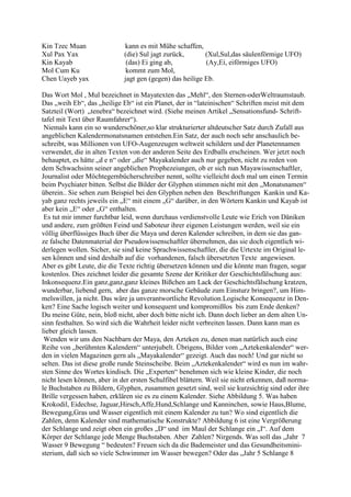 Kin Tzec Muan                kann es mit Mühe schaffen,
Xul Pax Yax                  (die) Sul jagt zurück,       (Xul,Sul,das säulenförmige UFO)
Kin Kayab                     (das) Ei ging ab,           (Ay,Ei, eiförmiges UFO)
Mol Cum Ku                    kommt zum Mol,
Chen Uayeb yax               jagt gen (gegen) das heilige Eb.

Das Wort Mol , Mul bezeichnet in Mayatexten das „Mehl“, den Sternen-oderWeltraumstaub.
Das „weih Eb“, das „heilige Eb“ ist ein Planet, der in “lateinischen“ Schriften meist mit dem
Satzteil (Wort) „tenebra“ bezeichnet wird. (Siehe meinen Artikel „Sensationsfund- Schrift-
tafel mit Text über Raumfahrer“).
 Niemals kann ein so wunderschöner,so klar strukturierter altdeutscher Satz durch Zufall aus
angeblichen Kalendermonatsnamen entstehen.Ein Satz, der auch noch sehr anschaulich be-
schreibt, was Millionen von UFO-Augenzeugen weltweit schildern und der Planetennamen
verwendet, die in alten Texten von der anderen Seite des Erdballs erscheinen. Wer jetzt noch
behauptet, es hätte „d e n“ oder „die“ Mayakalender auch nur gegeben, nicht zu reden von
dem Schwachsinn seiner angeblichen Prophezeiungen, ob er sich nun Mayawissenschaftler,
Journalist oder Möchtegernbücherschreiber nennt, sollte vielleicht doch mal um einen Termin
beim Psychiater bitten. Selbst die Bilder der Glyphen stimmen nicht mit den „Monatsnamen“
überein.. Sie sehen zum Beispiel bei den Glyphen neben den Beschriftungen Kankin und Ka-
yab ganz rechts jeweils ein „E“ mit einem „G“ darüber, in den Wörtern Kankin und Kayab ist
aber kein „E“ oder „G“ enthalten.
 Es tut mir immer furchtbar leid, wenn durchaus verdienstvolle Leute wie Erich von Däniken
und andere, zum größten Feind und Saboteur ihrer eigenen Leistungen werden, weil sie ein
völlig überflüssiges Buch über die Maya und deren Kalender schreiben, in dem sie das gan-
ze falsche Datenmaterial der Pseudowissenschaftler übernehmen, das sie doch eigentlich wi-
derlegen wollen. Sicher, sie sind keine Sprachwissenschaftler, die die Urtexte im Original le-
sen können und sind deshalb auf die vorhandenen, falsch übersetzten Texte angewiesen.
Aber es gibt Leute, die die Texte richtig übersetzen können und die könnte man fragen, sogar
kostenlos. Dies zeichnet leider die gesamte Szene der Kritiker der Geschichtsfälschung aus:
Inkonsequenz.Ein ganz,ganz,ganz kleines Bißchen am Lack der Geschichtsfälschung kratzen,
wunderbar, liebend gern, aber das ganze morsche Gebäude zum Einsturz bringen?, um Him-
melswillen, ja nicht. Das wäre ja unverantwortliche Revolution.Logische Konsequenz in Den-
ken? Eine Sache logisch weiter und konsequent und kompromißlos bis zum Ende denken?
Du meine Güte, nein, bloß nicht, aber doch bitte nicht ich. Dann doch lieber an dem alten Un-
sinn festhalten. So wird sich die Wahrheit leider nicht verbreiten lassen. Dann kann man es
lieber gleich lassen.
 Wenden wir uns den Nachbarn der Maya, den Azteken zu, denen man natürlich auch eine
Reihe von „berühmten Kalendern“ unterjubelt. Übrigens, Bilder vom „Aztekenkalender“ wer-
den in vielen Magazinen gern als „Mayakalender“ gezeigt. Auch das noch! Und gar nicht so
selten. Das ist diese große runde Steinscheibe. Beim „Aztekenkalender“ wird es nun im wahr-
sten Sinne des Wortes kindisch. Die „Experten“ benehmen sich wie kleine Kinder, die noch
nicht lesen können, aber in der ersten Schulfibel blättern. Weil sie nicht erkennen, daß norma-
le Buchstaben zu Bildern, Glyphen, zusammen gesetzt sind, weil sie kurzsichtig sind oder ihre
Brille vergessen haben, erklären sie es zu einem Kalender. Siehe Abbildung 5. Was haben
Krokodil, Eidechse, Jaguar,Hirsch,Affe,Hund,Schlange und Kanninchen, sowie Haus,Blume,
Bewegung,Gras und Wasser eigentlich mit einem Kalender zu tun? Wo sind eigentlich die
Zahlen, denn Kalender sind mathematische Konstrukte? Abbildung 6 ist eine Vergrößerung
der Schlange und zeigt oben ein großes „D“ und im Maul der Schlange ein „I“. Auf dem
Körper der Schlange jede Menge Buchstaben. Aber Zahlen? Nirgends. Was soll das „Jahr 7
Wasser 9 Bewegung “ bedeuten? Freuen sich da die Bademeister und das Gesundheitsmini-
sterium, daß sich so viele Schwimmer im Wasser bewegen? Oder das „Jahr 5 Schlange 8
 