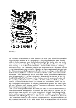 Abbildung 6




 Da lob ich mir doch die Leute, die einen Kalender von einem „ganz anderen, weit entfernten
Planetensystem“ erfinden. Da ist wenigsten eine richtige Phantasie dahinter. Zwar frage ich
mich, ob die dort waren und genau den Kalenderjahresablauf dort studiert haben oder wenig-
stens mit jemand von dort mal geredet haben, aber immerhin, Phantasie haben sie schon und
nicht zu wenig. Es ist die Rede vom Sonnentor in Tiahuanaco oder Tihuanaco. Abbildung 7
zeigt im oberen Teil eine Fotographie von heute und in unteren Teil eine Fotographie, die von
Arthur Posnanski, dem ersten ernsthaften Erforscher der Ruinen, stammen soll, aus dem Ende
des 19.Jahrhunderts, als die Fotographie noch in den primitiven Anfängen steckte, dafür aber
die Verwitterung der Schrift noch nicht so weit fortgeschritten war.Sie sehen lauter normale
Buchstaben. Drehen Sie bitte auch um 180 und 90 Grad, um die Buchstaben zu erkennen, vor
allem die vielen großen „E“ auf den Rückenpartien der angeblich „geflügelten“ Wesen. Der
Gott E Li läßt grüßen! Auf Abbildung 8 sehen Sie dann, wenn Sie genau hinsehen, daß auf
den groß dargestellten Buchstaben weitere kleine Buchstaben, kleinere Schrift, ist. Leider
kann ich keine besseren Kopien bieten. Aber ich hoffe, daß diesen Artikel jemand ließt, der
sowieso eine Reise zum Sonnentor in Tiahuanaco plant und dort mit einer sehr guten Kamera
sehr gute Aufnahmen macht (trotz der heutigen Verwitterung) und man der staunenden Welt
dann sogar Zusammenhänge vorlesen kann.
 Jetzt noch zu einem ganz besonderen „Kalender“, der selbst die sonst so sehr mit blühender
Phantasie gesegneten Wissenschaftler verstummen läßt. Außer, daß es ein Kalender sein soll,
sagen sie kaum etwas dazu. Ich gebe zu, daß auch ich noch nicht alle Rätsel dazu gelöst ha-
be,aber ich kann zu mindest zeigen, daß es kein Kalender ist und daß es sich um „Raumfahrt-
zahlen“ handelt. Abbildung 9 zeigt uns die erste Seite aus einem alten baskischen „Kalender“.
(Wer alle 4 Seiten sehen will, kann sie mit der Suchmaschine im PC herunterladen.). Die Bas-
ken, besser die Euskadi, wie sie sich selbst nennen, die in der Viskaya leben, weil sie mit dem
 