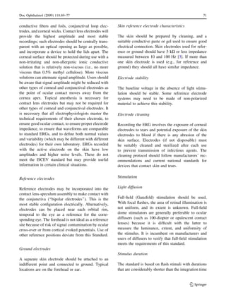 conductive ﬁbers and foils, conjunctival loop elec-
trodes, and corneal wicks. Contact lens electrodes will
provide the highest amplitude and most stable
recordings; such electrodes should be centrally trans-
parent with an optical opening as large as possible,
and incorporate a device to hold the lids apart. The
corneal surface should be protected during use with a
non-irritating and non-allergenic ionic conductive
solution that is relatively non-viscous (i.e., no more
viscous than 0.5% methyl cellulose). More viscous
solutions can attenuate signal amplitude. Users should
be aware that signal amplitude might be reduced with
other types of corneal and conjunctival electrodes as
the point of ocular contact moves away from the
cornea apex. Topical anesthesia is necessary for
contact lens electrodes but may not be required for
other types of corneal and conjunctival electrodes. It
is necessary that all electrophysiologists master the
technical requirements of their chosen electrode, to
ensure good ocular contact, to ensure proper electrode
impedance, to ensure that waveforms are comparable
to standard ERGs, and to deﬁne both normal values
and variability (which may be different with different
electrodes) for their own laboratory. ERGs recorded
with the active electrode on the skin have low
amplitudes and higher noise levels. These do not
meet the ISCEV standard but may provide useful
information in certain clinical situations.
Reference electrodes
Reference electrodes may be incorporated into the
contact lens-speculum assembly to make contact with
the conjunctiva (‘‘bipolar electrodes’’). This is the
most stable conﬁguration electrically. Alternatively,
electrodes can be placed near each orbital rim,
temporal to the eye as a reference for the corre-
sponding eye. The forehead is not ideal as a reference
site because of risk of signal contamination by ocular
cross-over or from cortical evoked potentials. Use of
other reference positions deviate from this Standard.
Ground electrodes
A separate skin electrode should be attached to an
indifferent point and connected to ground. Typical
locations are on the forehead or ear.
Skin reference electrode characteristics
The skin should be prepared by cleaning, and a
suitable conductive paste or gel used to ensure good
electrical connection. Skin electrodes used for refer-
ence or ground should have 5 kX or less impedance
measured between 10 and 100 Hz [3]. If more than
one skin electrode is used (e.g., for reference and
ground) they should all have similar impedance.
Electrode stability
The baseline voltage in the absence of light stimu-
lation should be stable. Some reference electrode
systems may need to be made of non-polarized
material to achieve this stability.
Electrode cleaning
Recording the ERG involves the exposure of corneal
electrodes to tears and potential exposure of the skin
electrodes to blood if there is any abrasion of the
skin surface. Electrodes (if not disposable) must
be suitably cleaned and sterilized after each use
to prevent transmission of infectious agents. The
cleaning protocol should follow manufacturers’ rec-
ommendations and current national standards for
devices that contact skin and tears.
Stimulation
Light diffusion
Full-ﬁeld (Ganzfeld) stimulation should be used.
With focal ﬂashes, the area of retinal illumination is
not uniform, and its extent is unknown. Full-ﬁeld
dome stimulators are generally preferable to ocular
diffusers (such as 100-diopter or opalescent contact
lenses) because it is difﬁcult with the latter to
measure the luminance, extent, and uniformity of
the stimulus. It is incumbent on manufacturers and
users of diffusers to verify that full-ﬁeld stimulation
meets the requirements of this standard.
Stimulus duration
The standard is based on ﬂash stimuli with durations
that are considerably shorter than the integration time
Doc Ophthalmol (2009) 118:69–77 71
123
 