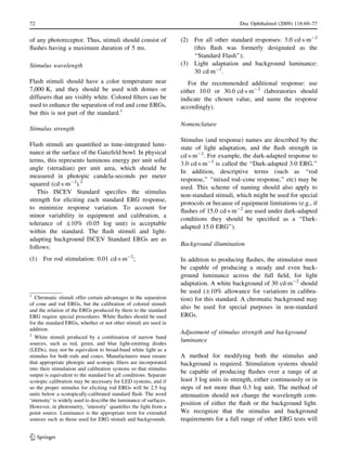 of any photoreceptor. Thus, stimuli should consist of
ﬂashes having a maximum duration of 5 ms.
Stimulus wavelength
Flash stimuli should have a color temperature near
7,000 K, and they should be used with domes or
diffusers that are visibly white. Colored ﬁlters can be
used to enhance the separation of rod and cone ERGs,
but this is not part of the standard.1
Stimulus strength
Flash stimuli are quantiﬁed as time-integrated lumi-
nance at the surface of the Ganzfeld bowl. In physical
terms, this represents luminous energy per unit solid
angle (steradian) per unit area, which should be
measured in photopic candela-seconds per meter
squared (cdÁsÁm-2
).2
This ISCEV Standard speciﬁes the stimulus
strength for eliciting each standard ERG response,
to minimize response variation. To account for
minor variability in equipment and calibration, a
tolerance of ±10% (0.05 log unit) is acceptable
within the standard. The ﬂash stimuli and light-
adapting background ISCEV Standard ERGs are as
follows:
(1) For rod stimulation: 0.01 cdÁsÁm-2
;
(2) For all other standard responses: 3.0 cdÁsÁm-2
(this ﬂash was formerly designated as the
‘‘Standard Flash’’);
(3) Light adaptation and background luminance:
30 cdÁm-2
.
For the recommended additional response: use
either 10.0 or 30.0 cdÁsÁm-2
(laboratories should
indicate the chosen value, and name the response
accordingly).
Nomenclature
Stimulus (and response) names are described by the
state of light adaptation, and the ﬂash strength in
cdÁsÁm-2
. For example, the dark-adapted response to
3.0 cdÁsÁm-2
is called the ‘‘Dark-adapted 3.0 ERG.’’
In addition, descriptive terms (such as ‘‘rod
response,’’ ‘‘mixed rod–cone response,’’ etc) may be
used. This scheme of naming should also apply to
non-standard stimuli, which might be used for special
protocols or because of equipment limitations (e.g., if
ﬂashes of 15.0 cdÁsÁm-2
are used under dark-adapted
conditions they should be speciﬁed as a ‘‘Dark-
adapted 15.0 ERG’’).
Background illumination
In addition to producing ﬂashes, the stimulator must
be capable of producing a steady and even back-
ground luminance across the full ﬁeld, for light
adaptation. A white background of 30 cdÁm-2
should
be used (±10% allowance for variations in calibra-
tion) for this standard. A chromatic background may
also be used for special purposes in non-standard
ERGs.
Adjustment of stimulus strength and background
luminance
A method for modifying both the stimulus and
background is required. Stimulation systems should
be capable of producing ﬂashes over a range of at
least 3 log units in strength, either continuously or in
steps of not more than 0.3 log unit. The method of
attenuation should not change the wavelength com-
position of either the ﬂash or the background light.
We recognize that the stimulus and background
requirements for a full range of other ERG tests will
1
Chromatic stimuli offer certain advantages in the separation
of cone and rod ERGs, but the calibration of colored stimuli
and the relation of the ERGs produced by them to the standard
ERG require special procedures. White ﬂashes should be used
for the standard ERGs, whether or not other stimuli are used in
addition.
2
White stimuli produced by a combination of narrow band
sources, such as red, green, and blue light-emitting diodes
(LEDs), may not be equivalent to broad-band white light as a
stimulus for both rods and cones. Manufacturers must ensure
that appropriate photopic and scotopic ﬁlters are incorporated
into their stimulation and calibration systems so that stimulus
output is equivalent to the standard for all conditions. Separate
scotopic calibration may be necessary for LED systems, and if
so the proper stimulus for eliciting rod ERGs will be 2.5 log
units below a scotopically-calibrated standard ﬂash. The word
‘intensity’ is widely used to describe the luminance of surfaces.
However, in photometry, ‘intensity’ quantiﬁes the light from a
point source. Luminance is the appropriate term for extended
sources such as those used for ERG stimuli and backgrounds.
72 Doc Ophthalmol (2009) 118:69–77
123
 