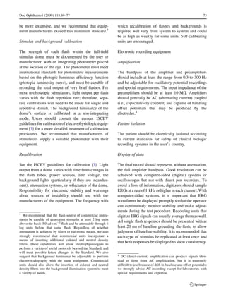 be more extensive, and we recommend that equip-
ment manufacturers exceed this minimum standard.3
Stimulus and background calibration
The strength of each ﬂash within the full-ﬁeld
stimulus dome must be documented by the user or
manufacturer, with an integrating photometer placed
at the location of the eye. The photometer must meet
international standards for photometric measurements
based on the photopic luminous efﬁciency function
(photopic luminosity curve), and must be capable of
recording the total output of very brief ﬂashes. For
most stroboscopic stimulators, light output per ﬂash
varies with the ﬂash repetition rate; therefore, sepa-
rate calibrations will need to be made for single and
repetitive stimuli. The background luminance of the
dome’s surface is calibrated in a non-integrating
mode. Users should consult the current ISCEV
guidelines for calibration of electrophysiologic equip-
ment [3] for a more detailed treatment of calibration
procedures. We recommend that manufacturers of
stimulators supply a suitable photometer with their
equipment.
Recalibration
See the ISCEV guidelines for calibration [3]. Light
output from a dome varies with time from changes in
the ﬂash tubes, power sources, line voltage, the
background lights (particularly if they are incandes-
cent), attenuation systems, or reﬂectance of the dome.
Responsibility for electronic stability and warnings
about sources of instability should rest with the
manufacturers of the equipment. The frequency with
which recalibration of ﬂashes and backgrounds is
required will vary from system to system and could
be as high as weekly for some units. Self-calibrating
units are encouraged.
Electronic recording equipment
Ampliﬁcation
The bandpass of the ampliﬁer and preampliﬁers
should include at least the range from 0.3 to 300 Hz
and be adjustable for oscillatory potential recordings
and special requirements. The input impedance of the
preampliﬁers should be at least 10 MX. Ampliﬁers
should generally be AC (alternating current) coupled
(i.e., capacitatively coupled) and capable of handling
offset potentials that may be produced by the
electrodes.4
Patient isolation
The patient should be electrically isolated according
to current standards for safety of clinical biologic
recording systems in the user’s country.
Display of data
The ﬁnal record should represent, without attenuation,
the full ampliﬁer bandpass. Good resolution can be
achieved with computer-aided (digital) systems or
oscilloscopes but not with direct pen recorders. To
avoid a loss of information, digitizers should sample
ERGs at a rate of 1 kHz or higher in each channel. With
computer-aided systems, it is important that ERG
waveforms be displayed promptly so that the operator
can continuously monitor stability and make adjust-
ments during the test procedure. Recording units that
digitize ERG signals can usually average them as well.
All single ﬂash responses should be presented with at
least 20 ms of baseline preceding the ﬂash, to allow
judgment of baseline stability. It is recommended that
each type of stimulus be replicated at least once and
that both responses be displayed to show consistency.
3
We recommend that the ﬂash source of commercial instru-
ments be capable of generating strengths at least 2 log units
above the basic 3.0-cdÁsÁm-2
ﬂash and be attenuable through 6
log units below that same ﬂash. Regardless of whether
attenuation is achieved by ﬁlters or electronic means, we also
strongly recommend that commercial units incorporate a
means of inserting additional colored and neutral density
ﬁlters. These capabilities will allow electrophysiologists to
perform a variety of useful protocols beyond the Standard, and
will meet possible future changes in the Standard. We also
suggest that background luminance be adjustable to perform
electro-oculography with the same equipment. Commercial
units should also allow the insertion of colored and neutral
density ﬁlters into the background illumination system to meet
a variety of needs.
4
DC (direct-current) ampliﬁcation can produce signals iden-
tical to those from AC ampliﬁcation, but it is extremely
difﬁcult to use because of drift in baseline and offset potentials;
we strongly advise AC recording except for laboratories with
special requirements and expertise.
Doc Ophthalmol (2009) 118:69–77 73
123
 
