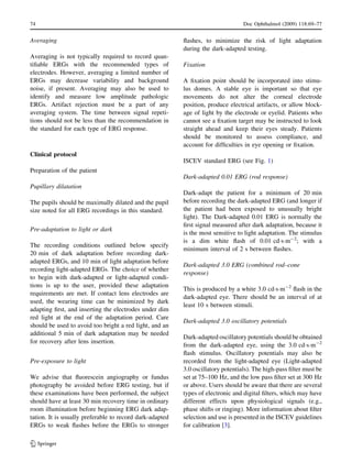 Averaging
Averaging is not typically required to record quan-
tiﬁable ERGs with the recommended types of
electrodes. However, averaging a limited number of
ERGs may decrease variability and background
noise, if present. Averaging may also be used to
identify and measure low amplitude pathologic
ERGs. Artifact rejection must be a part of any
averaging system. The time between signal repeti-
tions should not be less than the recommendation in
the standard for each type of ERG response.
Clinical protocol
Preparation of the patient
Pupillary dilatation
The pupils should be maximally dilated and the pupil
size noted for all ERG recordings in this standard.
Pre-adaptation to light or dark
The recording conditions outlined below specify
20 min of dark adaptation before recording dark-
adapted ERGs, and 10 min of light adaptation before
recording light-adapted ERGs. The choice of whether
to begin with dark-adapted or light-adapted condi-
tions is up to the user, provided these adaptation
requirements are met. If contact lens electrodes are
used, the wearing time can be minimized by dark
adapting ﬁrst, and inserting the electrodes under dim
red light at the end of the adaptation period. Care
should be used to avoid too bright a red light, and an
additional 5 min of dark adaptation may be needed
for recovery after lens insertion.
Pre-exposure to light
We advise that ﬂuorescein angiography or fundus
photography be avoided before ERG testing, but if
these examinations have been performed, the subject
should have at least 30 min recovery time in ordinary
room illumination before beginning ERG dark adap-
tation. It is usually preferable to record dark-adapted
ERGs to weak ﬂashes before the ERGs to stronger
ﬂashes, to minimize the risk of light adaptation
during the dark-adapted testing.
Fixation
A ﬁxation point should be incorporated into stimu-
lus domes. A stable eye is important so that eye
movements do not alter the corneal electrode
position, produce electrical artifacts, or allow block-
age of light by the electrode or eyelid. Patients who
cannot see a ﬁxation target may be instructed to look
straight ahead and keep their eyes steady. Patients
should be monitored to assess compliance, and
account for difﬁculties in eye opening or ﬁxation.
ISCEV standard ERG (see Fig. 1)
Dark-adapted 0.01 ERG (rod response)
Dark-adapt the patient for a minimum of 20 min
before recording the dark-adapted ERG (and longer if
the patient had been exposed to unusually bright
light). The Dark-adapted 0.01 ERG is normally the
ﬁrst signal measured after dark adaptation, because it
is the most sensitive to light adaptation. The stimulus
is a dim white ﬂash of 0.01 cdÁsÁm-2
; with a
minimum interval of 2 s between ﬂashes.
Dark-adapted 3.0 ERG (combined rod–cone
response)
This is produced by a white 3.0 cdÁsÁm-2
ﬂash in the
dark-adapted eye. There should be an interval of at
least 10 s between stimuli.
Dark-adapted 3.0 oscillatory potentials
Dark-adapted oscillatory potentials should be obtained
from the dark-adapted eye, using the 3.0 cdÁsÁm-2
ﬂash stimulus. Oscillatory potentials may also be
recorded from the light-adapted eye (Light-adapted
3.0 oscillatory potentials). The high-pass ﬁlter must be
set at 75–100 Hz, and the low pass ﬁlter set at 300 Hz
or above. Users should be aware that there are several
types of electronic and digital ﬁlters, which may have
different effects upon physiological signals (e.g.,
phase shifts or ringing). More information about ﬁlter
selection and use is presented in the ISCEV guidelines
for calibration [3].
74 Doc Ophthalmol (2009) 118:69–77
123
 