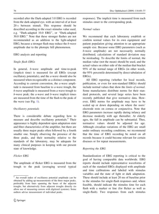 recorded after the Dark-adapted 3.0 ERG is recorded
from the dark-adapted eye, with an interval of at least
20 s between stimuli. This response should be
described according to the exact stimulus value used,
e.g. ‘‘Dark-adapted 10.0 ERG’’, or ‘‘Dark-adapted
30.0 ERG.’’ Note that these stronger ﬂashes are not
recommended as an addition to the light-adapted
ERG, because a stronger ﬂash may reduce the b-wave
amplitude due to the photopic hill phenomenon.
ERG analysis and reporting
Single ﬂash ERGs
In general, b-wave amplitude and time-to-peak
(implicit time) is measured for all ERGs (except
oscillatory potentials), and the a-wave should also be
measured when recognizable as a distinct component.
According to current convention, the a-wave ampli-
tude is measured from baseline to a-wave trough, the
b-wave amplitude is measured from a-wave trough to
b-wave peak; the a-wave and b-wave implicit times
are measured from the time of the ﬂash to the peak of
the wave (see Fig. 1).
Oscillatory potentials
There is considerable debate regarding how to
measure and describe oscillatory potentials.5
Their
appearance is highly dependent upon adaptation state
and ﬁlter characteristics of the ampliﬁer, but there are
usually three major peaks often followed by a fourth
smaller one. Simply observing the presence of the
three peaks, and their normality relative to the
standards of the laboratory, may be adequate for
many clinical purposes in keeping with our present
state of knowledge.
Flicker ERG
The amplitude of ﬂicker ERG is measured from the
trough to the peak (averaging several typical
responses). The implicit time is measured from each
stimulus onset to the corresponding peak.
Normal values
We recommend that each laboratory establish or
conﬁrm normal values for its own equipment and
patient population giving attention to an appropriate
sample size. Because some ERG parameters (such as
b-wave amplitude) are not necessarily normally
distributed, calculations of standard deviation may
be misleading. To describe the limits of normal, the
median value (not the mean) should be used, and the
actual values on either side of the median that bracket
95% of the normal range of ERGs (in other words,
the 95% percentile determined by direct tabulation of
ERGs).
All ERG reporting (whether for local records,
publication, or even for non-standard ERGs) should
include normal values that show the limits of normal.
Some manufactures distribute norms for their stan-
dard protocols, and several large series have been
recently published that give normative data. How-
ever, ERG norms for amplitude may have to be
scaled up or down depending on where the users’
electrode rests on cornea or conjunctiva. Note that
ERG parameters increase rapidly during infancy and
decrease modestly with age thereafter. At elderly
ages, the fall in amplitude can be substantial. Thus,
normative values should be adjusted for age.
Although circadian variations of the ERG are small
under ordinary recording conditions, we recommend
that the time of ERG recording be noted on all
records because it could become relevant for certain
diseases or for repeat measurements.
Reporting the ERG
Standardization of ERG reporting is critical to the
goal of having comparable data worldwide. ERG
reports should include representative waveforms of
each of the standard ERGs displayed with amplitude
and time calibrations and labeled with stimulus
variables and the state of light or dark adaptation.
These should include at least 20 ms of baseline prior
to the stimulus for single-ﬂash responses and, where
feasible, should indicate the stimulus time for each
ﬂash with a marker or line (for ﬂicker as well as
single-ﬂash). Two responses from each stimulus
5
An overall index of oscillatory potential amplitude can be
obtained by adding up measurements of the three major peaks,
preferably from lines spanning the bases of the adjacent
troughs, but alternatively from adjacent troughs directly (to
allow use of measuring cursors with digitized systems). Some
authors advise measurement of individual peaks.
76 Doc Ophthalmol (2009) 118:69–77
123
 